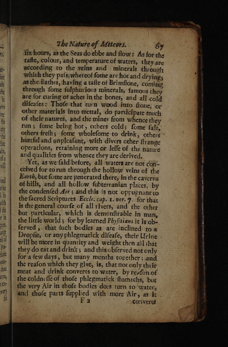 fix hours, as the Seas do ebbe and flow: As for the tafte, colour, and temperature of waters, they are according to the veins and minerals through which they pa{s;whereof fome are hot and drying; as the. Bathes, ‘having a tafte of Brimftone, comitig through fome fulphurious minerals, famous they are for curing of aches in the bones, and all cold difeafes: Thofe that turn wood into ftone, or other materials into mettal, do participate much of their natures, and the mines from whence they run; fome being hot, others cold; fome falc, hurtful and unpleafant, with divers other ftrange operations, retaining more or Ieffe of the nature and qualities from whence they are derived. Yet, as wefaid:before, all waters are not cOn= ecived for torun through the hollow veins of the Earth, but forme are generated there, in the caverns of hills, and all hollow fubterranian places, by the condenfed Aiv ; and this is not oppugnant to the facred Scriptures, Eccle. cap. 1. ver. 9. for that is the general courfe of all rivers, and the other bat particular, which is demonftrable in man, the little world 5 for by learned Phy/itians it is ob- ferved ,. that fuch bodies as are-inclined toa Dropfie, or any phlegmatick difeafe, their Urine willbe more in quantity and weight then all that they do eatand drink; and this obferved not only fora few days, but many months together; and the reafon which they give, is, that not only their meat and drink converts to water, by reafon of the coldniffe of thofe phlegmatick ftomachs, bue the very Air in thofe bodies docs turn to ‘water, and chofe parts fupplied with more Air, as ie | z E23 | canverts # = 7 - r ‘ ? ee Le ONT crime ARIE CONG NAA Me Cage jut LT Se tanmwiny shane VM 4 LI, there fd 5 AE Ah ots One Po eri eastni t atele Stan eatiate Litt peda eee