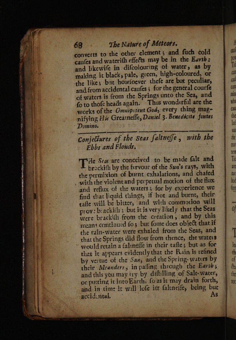 Sop Rea a ip eee See Reh EE REE PD — converts to the other element ; and fuch cold cau(es and waterith effets may be in the Earth: and likewife in difcolouring of water, as by making, it black, pale, green, high-coloured, or the like; but howfoever thefe are but peculiar, and from accidental caufes ; for the general courfe of water$ is from the Springs unto the Sea, and {o to thofe heads again. Thus wonderful are the works of the Omaipotent God, every thing mag- nifying His Greatneffe, Daniel 3. Benedicite fontes Conjectures of the Seas faltuef[e, with the Ebbs and Flouds. : ‘Je Segs are conceived to be made fale and brackith by the fervour of the Sun’s rays, with the permixion of burnt exhalations, and chafed with the violencand perpetual motion of the flux and reflux of the waters; for by experience we find that liquid things, if hot and burnt, their tafte will be bitter, and wich commotion ‘will prov: biackith; but icis very likely that the Seas were brackith from the creation, and by this means cantiaued fo 3 but fome does obie&amp; that if the rain-water were exhaled from the Seas, and that the Springs did flow from thence, the waters would retain a faltnéffe in their tafte; but as for that it appears evidently that the Rain is refined by vertue of the Suz, and the Spring- waters by their Meanders, inpafling through the Earth; and this you may try by diftilling of Sale-water, or putting itintoEarth, fe as ic may drain forth, and in-time it will lofe ice faltneffe, being bur accidcneal. ; As