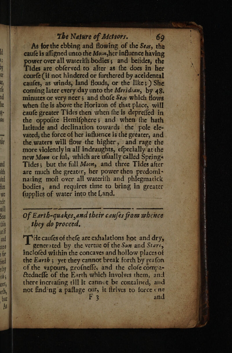 { The Nature of Adeteors. 69 As forthe ebbing and flowing of the Seas, the caufe is affigned unto the Moo, her influence having power over all waterifh: bodies; and befides, the Tides are obferved to alter as the does in her courfe (if not hindered or furthered by accidental caufes, as winds, land flouds, or the like; ) She coming later every day unto the Meridian, by 48. minutes or very neer; and thofe Seas which flows when: fhe is above the Horizon of that place, will caufe greater Tides chen when fhe is depreffed in the oppofite Hemifphere; and) when fhe hath latitude and declination towards the pole ele- vated, the force of her influence is the greater, and the waters will flow the higher, «and rage the more violently in all indeaughts, efpecially at the new Moox or ful, which are ufually called Springs Tides; but the full Moon, and three Tides after are much the greater, her power then predomi- nating moft over all waterifh and phlegmatick bodies, and requires time to bring in greater fupplies of water into the Land, of Earth-quakes,and their caufes from whence they do proceed, Tie caufes of thefe are exhalations hot and dry, generated. by the vertue of the Sum and Stars, inclofed within the concaves and hollow places of the Earth ; yet they cannot break forth by reafon of the vapours, grofneffe, aad the clofe compas &amp;ednefle of the Earth which involves them, and there increafing till ic cannvt be contained, and not finding a paflage out, it flrives to force cne r and AN enim netsh PARAS EAH Ie Saas dt elven ssisanhiod ves) aromas mister Sa oe ahaa Wihalar a Ce aE A nets AM IE Foner wes