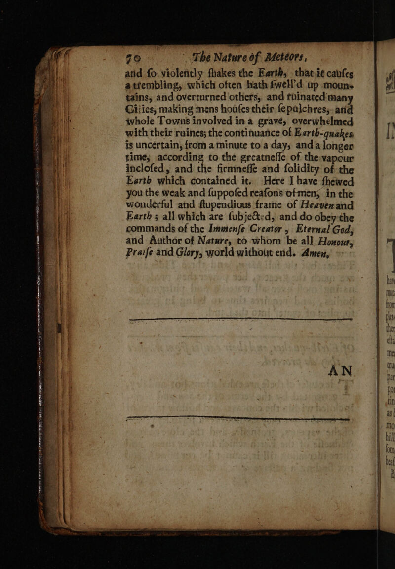 atid fo. violently fhakes the Earth, that it caufes atfembling, which often hath fwell’d up mouns tains, and overturned others, and tbinated man Giiies, making mens houfes their fepalchres;. arid whole Towns involved ina gravé; overwhelmed with their ruines; the continuance of Earth-quakes is uncértain, from a minute to a day; anda longer time; according to the greatnefie of the vapour inclofed, and the firmneffe and folidity of the Earth which contained it. Here I have thewed you the weak and fuppofed reafons of men; in the wonderful and ftupendious frame of Heavenand Earth; all which are fubje&amp;tcd, and do obey the commands of the Immenfe Creator , Eternal God; and Author of Nature, to whom be all Honour, Praife and Glory, world without end. Amen, i: i) Yee” meee ee ods sateen aes more ag ets a Sg rs —— = a Sa — = Se ee - ae ~ pop tint mR Pee ES . es _