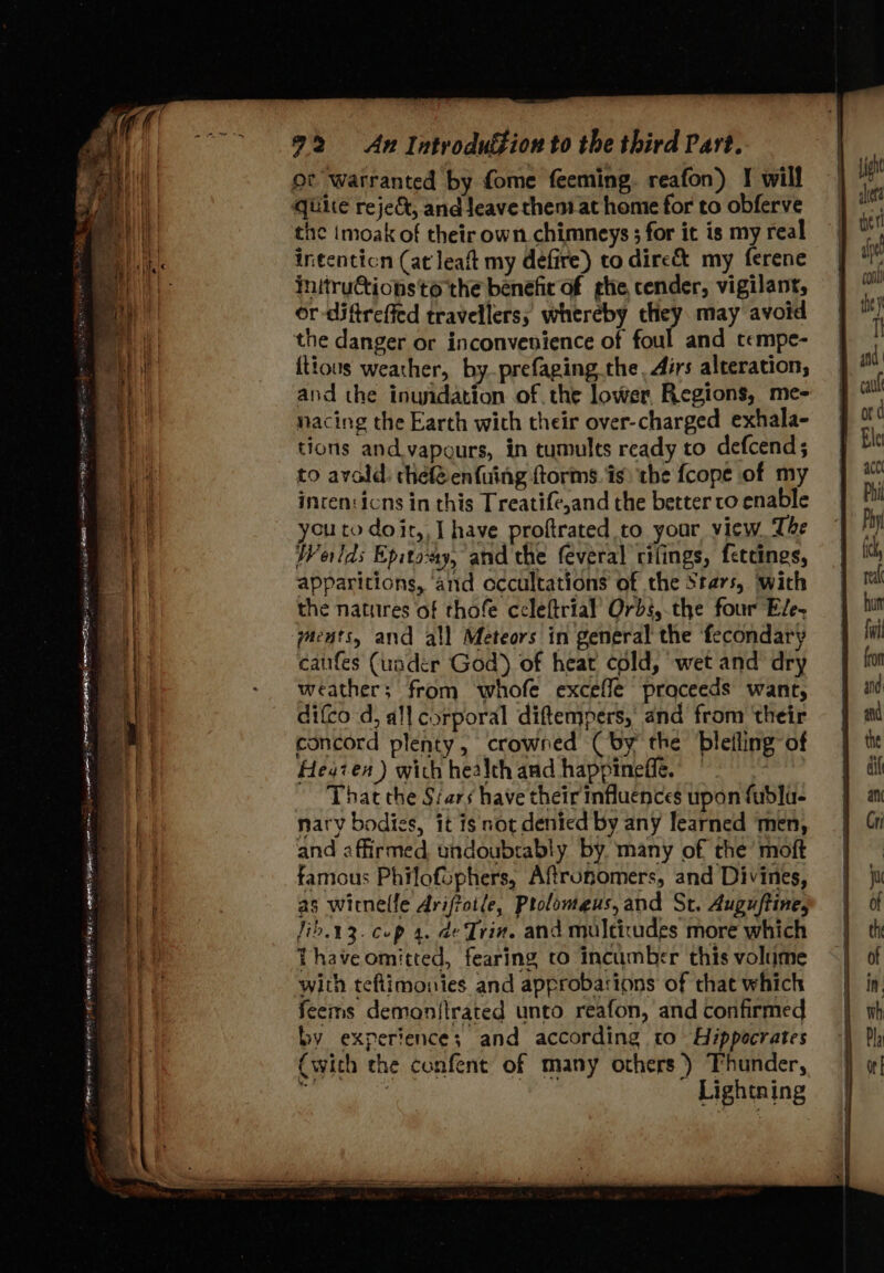 nie aoe Mee a} spp Da A SE Re ane A mire UE 2% An Introdufion to the third Part. oc warranted by fome feeming. reafon) I will quire reje&amp;, and leave then at home for to obferve tie imoak of their own chimneys ; for it is my real intenticn (at leaft my defire) to dire&amp; my ferene initruGtionsto the benefit of ghe cender, vigilant, or -diftreffed travellers; whereby they may avoid the danger or inconvenience of foul and tempe- {tious weather, by.prefaging.the, Airs alteration, and the inuidation of the lower Regions, me- nacing the Earth with their over-charged exhala- tions and vapours, in tumults ready to defcend; to avoald: chef@enfuing ftorms. is) the {cope of my incen:icns in this Treatife,and the better to enable you to doit, | have proftrated to your view, The Welds Epitoay, and the feveral rifings, fetcines, apparitions, ‘and occultations of the Stars, with the natures of thofe ccleftrial’ Orbs,.the four Ele- yaents, and all Meteors in general the fecondary catifes (under God) of heat cold, wet and dry weather; from whofe exceffe proceeds want, difco-d, all corporal diftempers, and from ‘their concord plenty, crowned (by the bleiling-of Hegzen ) wich health and happineffe. — That the Siars have their influences upon fubla- nary bodies, it is not denied by any learned men, and affirmed undoubrably by. many of the’ moft famous Philofophers, Aftronomers, and Divines, as witnelle Ariftot(e, Ptolomeus, and St. Auguftine, Jib.13. cop 4. de Trin. and multitudes more which Thaveomitted, fearing co incumber this volume with tefimonies and approbations of that which feems demonitrated unto reafon, and confirmed by experience; and according to Hippocrates (with the confent of many others ) Thunder, Lightning
