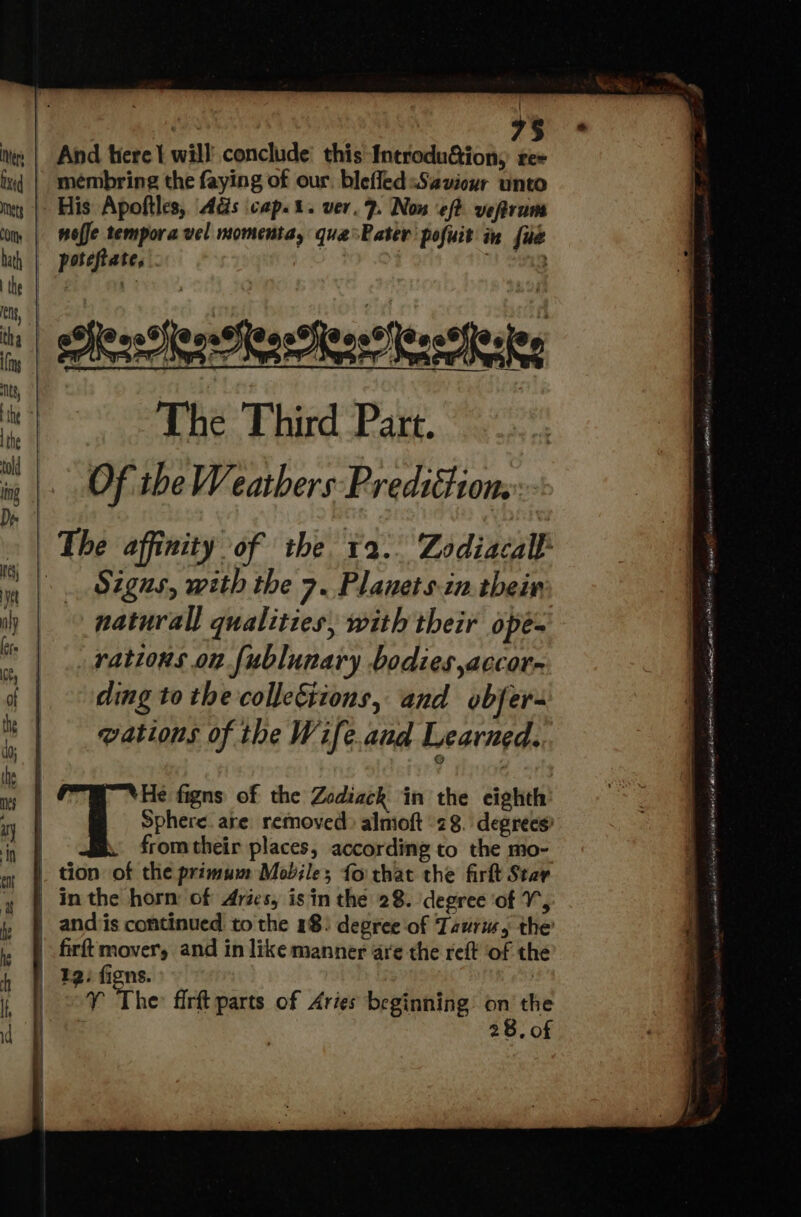 7$ membring the faying of our. blefled Saviour unto His Apoftles, Ads cap... ver. 7. Now eft vefrum nofe tempora vel momenta, que Rater pofuit in fie - poteftate, Paclen ete haces The Thir d P3 tf. Of'tbe Weathers Prediction, The affinity of the 2. Zodiacall Signs, with the 7. Planets.in their naturall qualities, with their opés rations on [ublunary bodies ,accor- ding to the colle&amp;iions, and obfer- vations of the Wife.aud Learned. He figns of the Zodiack in the eighth E Sphere. are. removed: almioft 28. degrees) | from their places, according to the mo- |. tion of the primum Mobiles fo chat the firft Star | inthe horn of Aries, is in the 28. degree of V, | andiis continued to the 18) degree of Taurus, the |. firft mover, and in like manner are the reft of th