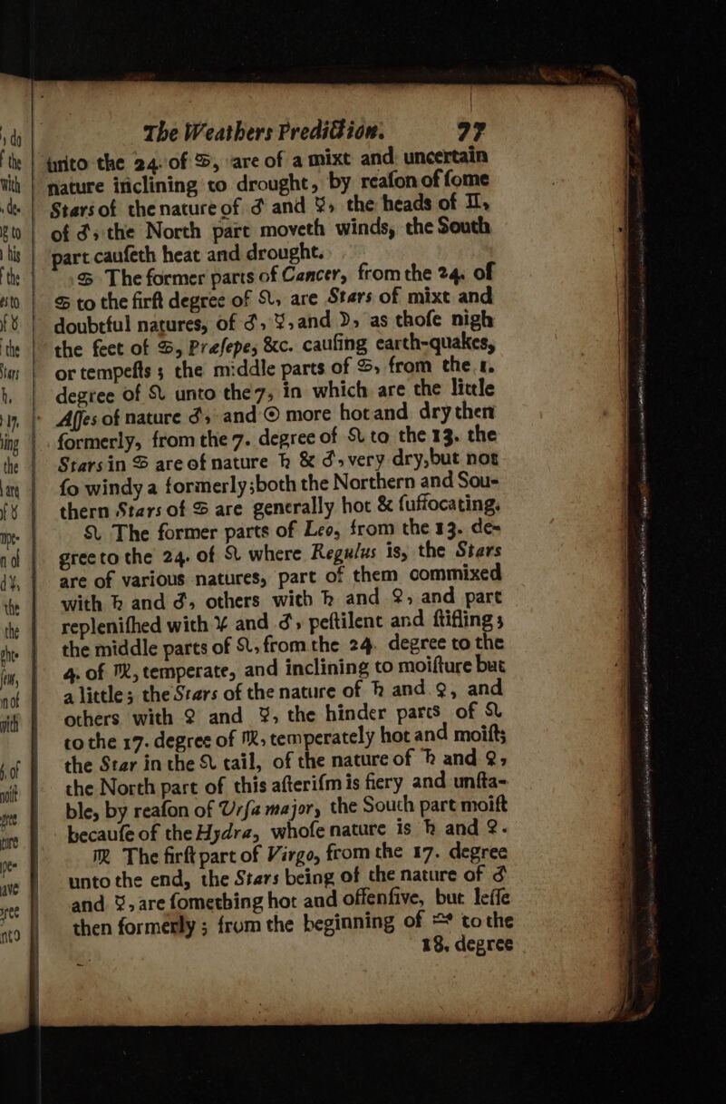 urito the 24. 0f %, vare of a mixt and, uncertain nature iticlining to drought, by reafon of fome Stars of thenature of d and &gt; the heads of I, of ds the North part moveth winds, the South * .&amp; The former parts of Cancer, from the 24. of - Sto the firft degree of , are Stars of mixt and doubtful natures, of ¢,.¥,and &gt;» as thofe nigh the feet of %, Prefepe; &amp;c. caufing earth-quakes, or tempefts ; the middle parts of S, from thet, degree of S. unto the7, in which are the little formerly, from the 7. degree of Sv to the 13. the Starsin S areofnature k &amp; ¢&gt; very dry,but not fo windy a formerly ;both the Northern and Sou- thern Stars of &amp;S are generally hot &amp; fuffocating, S. The former parts of Leo, from the 13. de= greeto the 24. of St where Regulus is, the Stars are of various natures, part of them commixed with h and d, others with k and @, and part replenifhed with ¥ and ¢ peftilent and ftifling 5 the middle parts of ., from the 24. degree to the 4. of , temperate, and inclining to moifture but a little; the Stars of the nature of h and. ¢, and others with 2 and ¥%, the hinder pares of St to the 17. degree of M™;, temperately hot and moitts the Ster in the St tail, of the nature of and @; the North part of this afterifm is fiery and unfta- ble, by reafon of Urfa major, the South part moift becaufe of theHydra, whofe nature is k and &amp;. Mm The firft part of Virgo, from the 17. degree unto the end, the Stars being of the nature of and %,are fometbing hot and offenfive, but leffe then formerly ; from the beginning of = tothe 18, degree ~