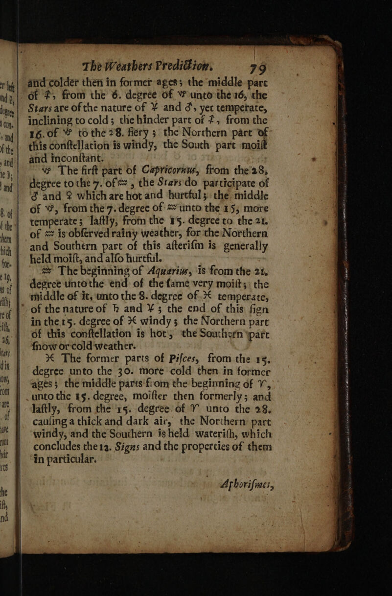 and colder then in former ages; the middle parc of #, from the 6. degree of Y unto the 16, the Stars are of the nature of ¥ and ¢, yet temperate, inclining to cold; the hinder part of 7, from the 16.0f ¥ tothe 28. fiery 5 the Northern part of and inconftant. vw The firft part of Capricornus, from the'28, degree tothe 7. of &amp; , the Starsdo participate of f and 2 whichare hot and hurtful; the middle of W, from the 7. degree of unto the 15, more temperate; laftly, from the 15. degree to the 21. of * is obférved rainy weather, for the Northern and Southern part of this afteri{m is generally held moift, and alfo hurtful. sy The beginning of Aguzrius, ‘is from the 21, | ‘middle of it, unto the 8. degree of .&lt; temperate, of the natureof hk and ¥ 5 the end of this fign in the 15. degree of * windy 3 the Northern part of this conftellation is hot, ‘the Southern pare {now orcold weather. % The former parts of Psfces, from the 18, degree unto the 30. more cold then in former ages; the middle parts'from the begining of VY, unto the 15. degree, moifter then formerly; and laftly, from the ‘15. degree of Y unto the 28, cauling a thick and dark air, the Northern part windy, and the Southern is held waterith, which concludes the 13. Sigzs and the properties of them in particular, Arhorifines,