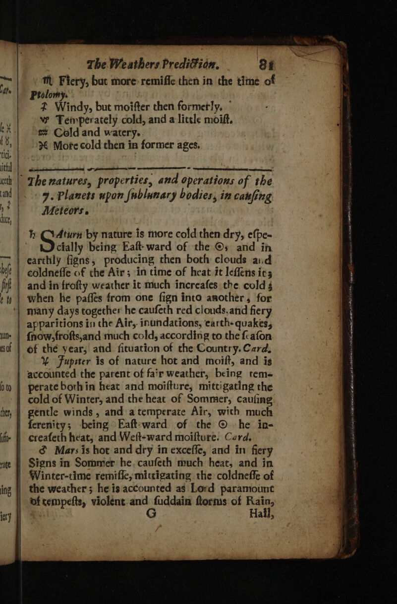 The matures, properties, and operations of the 9. Planets upon {ublunary bodies, in canfing Meteors » : h tales by nature is more cold then dry, efpe- cially being Eaft-ward of the ©s and in earthly figns, producing then both clouds aid coldneffe of the Air; in time of heat it leffens ics | and infrofty weather ic much increafes the cold § | when he pafles from one fign into another, for ‘| many days together he caufeth red clouds.and fiery | apparitions in che Atr,, inundations, earth- quakes, | of thé year, and fituation of the Country. Card. | Y Fupeter is of nature hot and moift, and is accounted the parent of fair weather, being tems | perate borhin heat and moifture, mittigating the | cold of Winter, and the heat of Sommer, caufing. | gentle winds, and atemperate Air, with much | ferenity; being Eaft-ward of the ©. he in- - | creafeth heat, and Weft-ward moifture. Card. | &amp; Mars is hot and dry in exceffe, and in fiery | Signs in Sommer he. caufeth much heat, and in | Winter-time remifie, mittigating the coldneffe of the weather; he is accounted as Lord paramount of tempefts, violent. and fuddain ftorms of Rain, x G Hail,