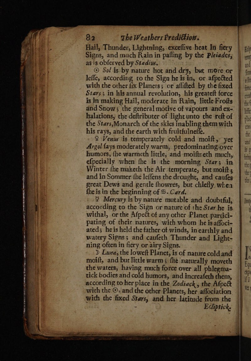 Hail; Thunder, Lightning, : exceflive heat in fiery Signs, and mach Rain in pafling by the Pleéades, as.is obferved by Stadius. © Solis by nature hot and dry, but more or leffe, according to the Sign he isin, or afpected with che other fix Planets; or aflifted by the fixed Stars; in his annual revolution, his greateft force is in making Hail, moderate in Rain, little Frofts and Snow; the general motive of vapours and ex- halations, the deftributer of light unto the reft of the Stars,Monarch of the skies inabling them with his rays, and the earth with fruitfulneffe. 2 Venus is temperately cold and moift,” yee Argol fays moderately warm, predominating‘oyer humors, fhe warmeth little, and moiftneth much, efpecially when fhe is the morning Star; in Winter fhe maketh the Air:temperate, but moifts and in Sommer fhe leffens the drought, and caufes great Dews and gentle fhowres, but chiefly. when fhe is in the beginning of S. Card. ® Mercury is by nature mutable and doubtful, according to the Sign or nature of the Star he is withal, or the Afpect of any other Planet partici- pating of their natures, with whom he isaffoci- ated; heis held the father of winds, in earthly and watery Signs; and caufeth Thunder and Light- ning often in fiery or airy Signs. ) Luna, the loweft Planet, is of nature coldand moift, and but little warm; fhé naturally moveth the waters, having much force over all phlegma- tick bodies and cold humors, and increafeth them, according toher place in the Zodiack , the Afpe&amp; with the ©, and the other Planets, her aflociation with the fixed Stars, and her latitude from the - q -Echptick.