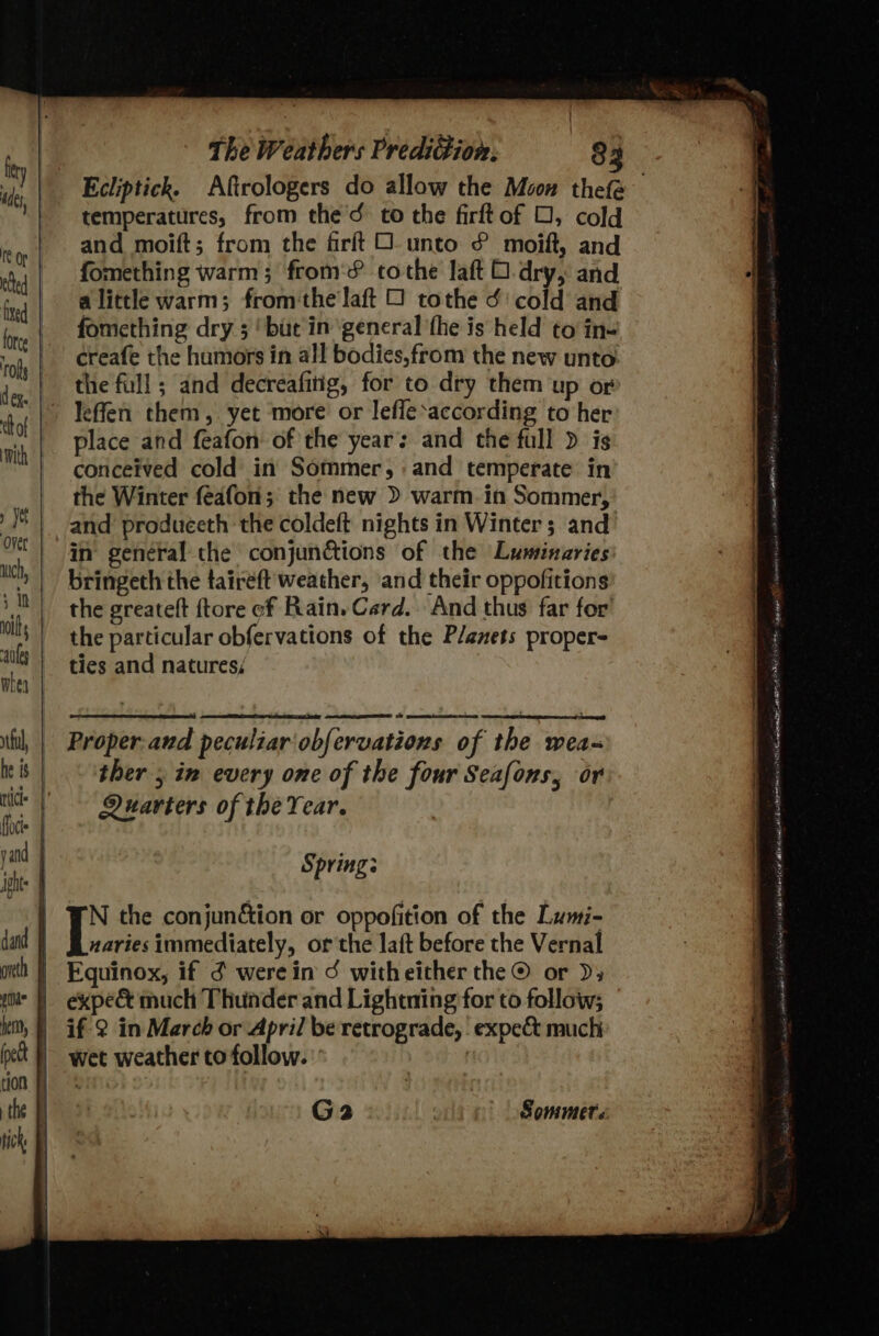 | f The Weathers Predigion. 83 ick temperatures, from the’d to the firftof O, cold and moift; from the firftO unto £ moift, and fomething warm; from‘? tothe laft O dry, and alittle warm; fromthe laft 0 tothe ¢' cold and fomething dry 5 ‘but in general the is held to in- creafe the humors in all bodies,from the new unto the full ; and decreafitig, for to dry them up or place and feafon of the year: and the full &gt; is conceived cold in Sommer, and temperate in the Winter feafon'; the new &gt; warm. in Sommer, and produceth the coldeft nights in Winter; and in general the conjunctions of the Luminaries bringeth the taireft weather, and their oppofitions the greateft ftore of Rain. Card. And thus far for’ the particular obfervations of the Planets proper= ties and natures; Quarters of the Year. Springs G2 Sommer: