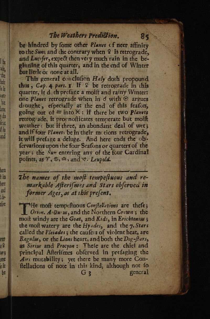 be hindred by fome other Plener cf neer affinicy to the Sun; and the contrary when ¢ is retrograde, anid Lucifer, expect then very much rain in the be- ginning of this quarter, and in the end of Winter bat little or nore at all. This general conclafion Haly doth propound thus, Cap. 4. part. x. If 2 be retrograde in this quarter, ic duth prefage a moift and rainy Winter: drought, efpecially at the end of this feafon, going out of * into X; if there be two Planets retrogiade, it prornofticates temperate but moift weather: but if chree, an abundant deal of wet; and if four Planets bein their motions retrograde, it will prefage a deluge. And here ends the’ ob: fervations upon the four Seafons or quarters of the year; the Su entering any of the four Cardinal points, as: VY, S,*%, and W. Leupold. The. names of the moft texepeftuous and re- markable Afterif{mes and Stars obferved in former Ages, as at this prefent. “He moft tempeftuous Conftellations are thefe; Orion. AvGurus,and the Northern Crowns the moit windy are the Goat, and Kids, in Erichtonius 5 the moft watery are the Hyades, and the 7. Stars called the Pleiades ; the caufeis of violent heat, are Regulus, or the Lions heart, and both the Dog-/fars, as Siriws and Procyon: Thete are the chicf and principal Afterifmes obferved in prefaging the Airs mutability; yet there be many more Con- ftellations of note in this kind, although not fo ) G3 general sok alt ec 2 AME at nd ANP Re aU slo eI FAIRS SHA aaa ist) Tetameminty thane VU ‘i ee ol ac ented