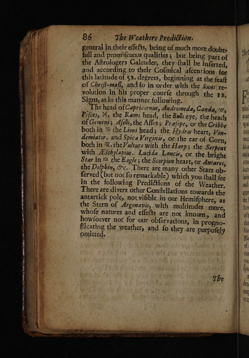 general in their effets, being of much more doube: full and promifcuous qualities ; bur being par of the Aftrologers Calender, they thall be inferted and according to their Cofmical afcentions for this lacitude of §2. degrees, ‘beginning at the feaft of Chrift-maff, andfo inorder with the Sygs re= yolution in his proper courfe through the 42 Signs, as in this manner following. _The head of Capricornus, Andromeda, Canda,.\?, Pifces, €, the Rams head, the Bulls eye, the heads Of Gemini; Afelli, the Affes; Prefepe, or the Cribbe both in &amp; the Lious head; the Fydras heart, Vin- demiator, and Spica Virginis, or the ear of. Corn both in '%, the Vulture with the Harp; the Serpent with Afehylapins. Lucida. Lancis, or the bright Star in the Ezgle; the Scorpion heart, or Antares the Dolphin, Cc. There are many other Stars ob- ferved (but not fo remarkable) which you (hall fee in the following Predi&amp;ions of the Weather There are divers other Conttellations towards the antartick pole, not vifible in our Hemifphere, ‘as the Stern of Argonavis,. with multitudes nite whofe natures and effe&amp;s are not known, bh how/foever not: for-our obfervations, in progrio- flicating the weat pte i ne weather, and fo they are purpofely