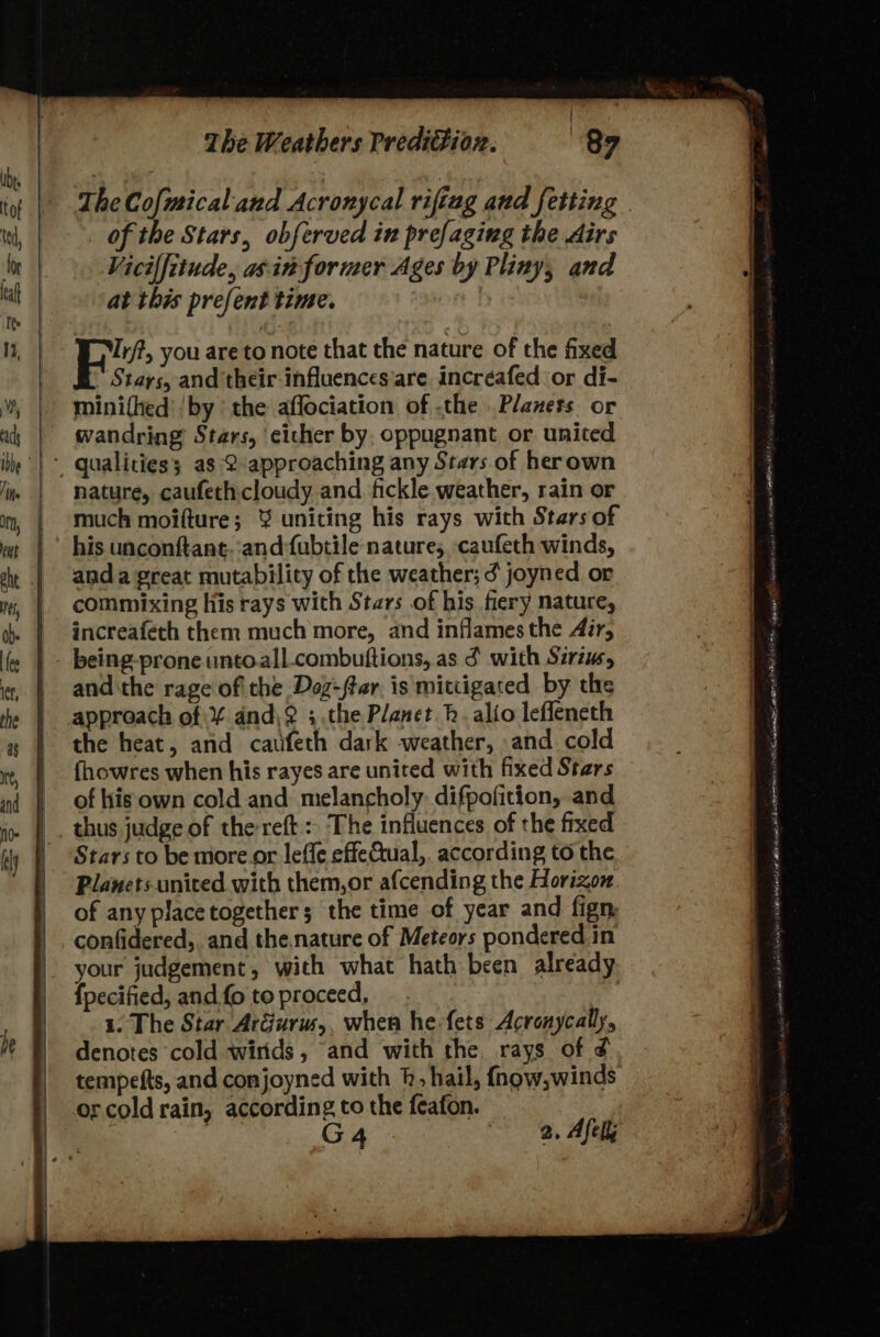he } of the Stars, obferved in prefaging the Airs Vicilfitude, asin former Ages by Pliny, and at this prefent time. FB? you are to note that the nature of the fixed Stays, and their influences'are incréafed or di- mini(hed’ by the affociation of .the Planets. or wandring Stars, cicher by. oppugnant or united nature, caufechicloudy and fickle weather, rain or much moifture; % uniting his rays with Stars of his unconftant. :and:fubtile nature, caufeth winds, anda great mutability of the weather; ¢ joyned or commixing his rays with Stars of his fiery nature, increafeth them much more, and inflames the Air, being-proneuntoall.combuttions, as ¢ with Sirius, and the rage of the Dog-ftar. is mittigated by the approach of ¥ and\? ;.the Planet. hb. alio lefleneth the heat, and caufeth dark weather, and cold fhowres when his rayes are united with fixed Stars of his own cold and melancholy. difpofition, and thus judge of the reft :, The influences of the fixed Stars to be more or leffe effeCtual,. according to the Planets united with them,or afcending the Horizon. of any placetogether; the time of year and fign confidered,. and the.nature of Meteors pondered in your judgement, with what hath been already fpecified, and fo to proceed, : 1. The Star ArGurus,, when he-fets Acronycally, denotes cold wirids, and with the rays of ¢ tempefts, and conjoyned with h, hail, {fngw,winds or cold rain, according to the feafon. | G4. 2. Afell SAA cena at ORG ENA pegs dass) Uedaaminy es hanior eh) Ram wit REMY aa sok a a2 A rt oe ONO Pp \steases Some nae Laer