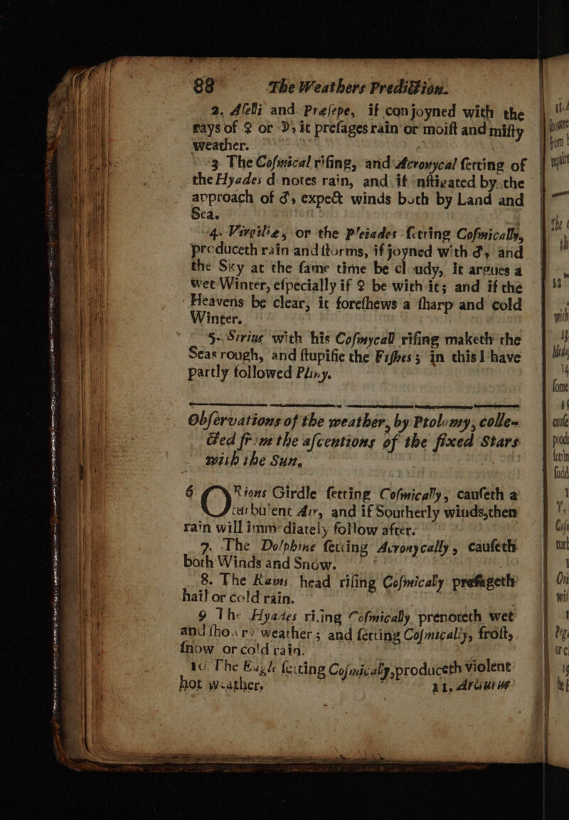 = ie . . - Peer i Mea - Ce le 2 ea eee EM - 5 oe ‘ MM — she lee, —- = 2 ., wk 2. Aleli and Prejepe, if conjoyned with the rays of 2 or -); it prefages rain or moift and mifty ‘weather. Site) 3. The Cofmscal rifing, and\Acroxycal ferting of the Hyades d:notes rain, and. if ‘nftigated by.the epprodeh of d's expe winds both by Land and ca. : 4. Virgilie, or the Pleiades fetring Cofmically, preduceth rain and ftorms, if joyned with d, and the Sky at the fame time be cl udy, ic argues a wet Winter, efpecially if 2 be with it; and if the Heavens be clear, it forefhews a tharp and cold Winter. 5-\ Sirius with his CofmycaD rifing maketh the Seas rough, and ftupifie the Fifhes's in this I‘have partly followed Péiny. | Obfervations of the weather, by Ptolvmy, colle» Ged frin the afcentions of the fixed Stars wiih ibe Sun, 7 6 gy its Girdle fetting Cofmically, caufeth a carbu'ent Air, and if Southerly winds,then rain will immediately follow after. 7. The Do/phine fering Acronycally, cauferh both Winds and Snow. 8 The Rams head riling Cofmicaly prefageth hail or cold rain. . 9 The Hyades ring Cofmicaly prenoteth wet and {ho. r+ weather; and fecting Cofmically, frott, {now or cold rain. “i tC The Eugh feicing Cojmicaly,produceth Violent hot w -ather, RI, Arcuri’