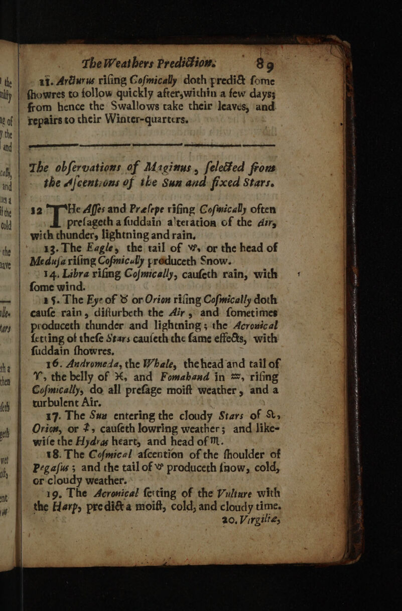 M8 of val, and Pipi: The Weathers Predi®ion. 89 fhowres to follow quickly after,wichin a few days; from hence the Swallows take their leaves, and repairs co their Winter-quarters, the Ajcentious of ike Sun and fixed Stars. $2 af Beas Affes and Prefepe rifing Cofmécally often prefageth a fuddain a’tetation of the dir, with thunder, lightning and rain. 13. The Eagle, the tail of Ww, or the head of Meduja rifling Cofmiculy préduceth Snow. 14, Libra rifing Cofmically, caufeth rain, with fome wind. 2§. The Eye of &amp; or Orion rifling Cofmically doth caufe rain, difiurbeth the Air 5 and fometimes produceth thunder and lightning ; the Acrouical {etting of thefe Stars caufeth che fame effets, with 16. Andromeda, the Whale, thehead and tail of V, the belly of #, and Fomaband in *, rifing Cofmically, do all prefage moift weather , and a turbulent Air. | 17. The Saw entering the cloudy Stars of X, Orion, or 2, caufeth lowring weather; and like- wile the Hydras heart, and head of Mt. 18. The Cofmical afcention of the fhoulder of Pegafws ; and the tail of © produceth {now, cold, or cloudy weather. 19. The Acronical ferting of the Vulture with the Harp, predi&amp;a moift, cold, and cloudy time. ! 20, Virgilté,