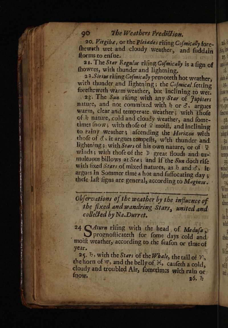 —_ —s en er Oe eT URN pie Teme pee gO The Weathers PrediGion. 20. Virgie, or the Pleiades rifing Cofmically.fore- ftorms to enfue: _ fhowres, with thunder and lightning, with thunder and lightning ; the Cofmical fetting forefheweth warm weather, but inclining to wet. 23. The Suz. rifing with any Star of Fupiters nature, and not commixed with k or J, argues thofe of 3’, it argues tempefts, with thunder and- lightning 5, with Stars of his own nature, or of « 3 winds; with thofeof the great flouds andstu= multuous billows at'Sea; and if the Sun doth rife with fixed Srers of mixed naturés, as h and Sy ie argacs in Sommer time a hot and fuffocating day ; thefe-laft figns are: general, according to Maginus. Obfervations of the weather by the influence of the fixed and wandring Stars, united and collected by Na.Durret. : 24 Qi4turn rifing with the head , of Medufe&gt; prognofticateth for fome days cold and car. ; 25. h» with the Stars of the Wbale, the tail of 1°, the horn of \, and the belly of #, caufeth a cold, cloudy and troubled Air, fometim:s with rain o- fnow. 26. h ue qn 0 1, ys din a 00, 20, it i} f lish pth Win