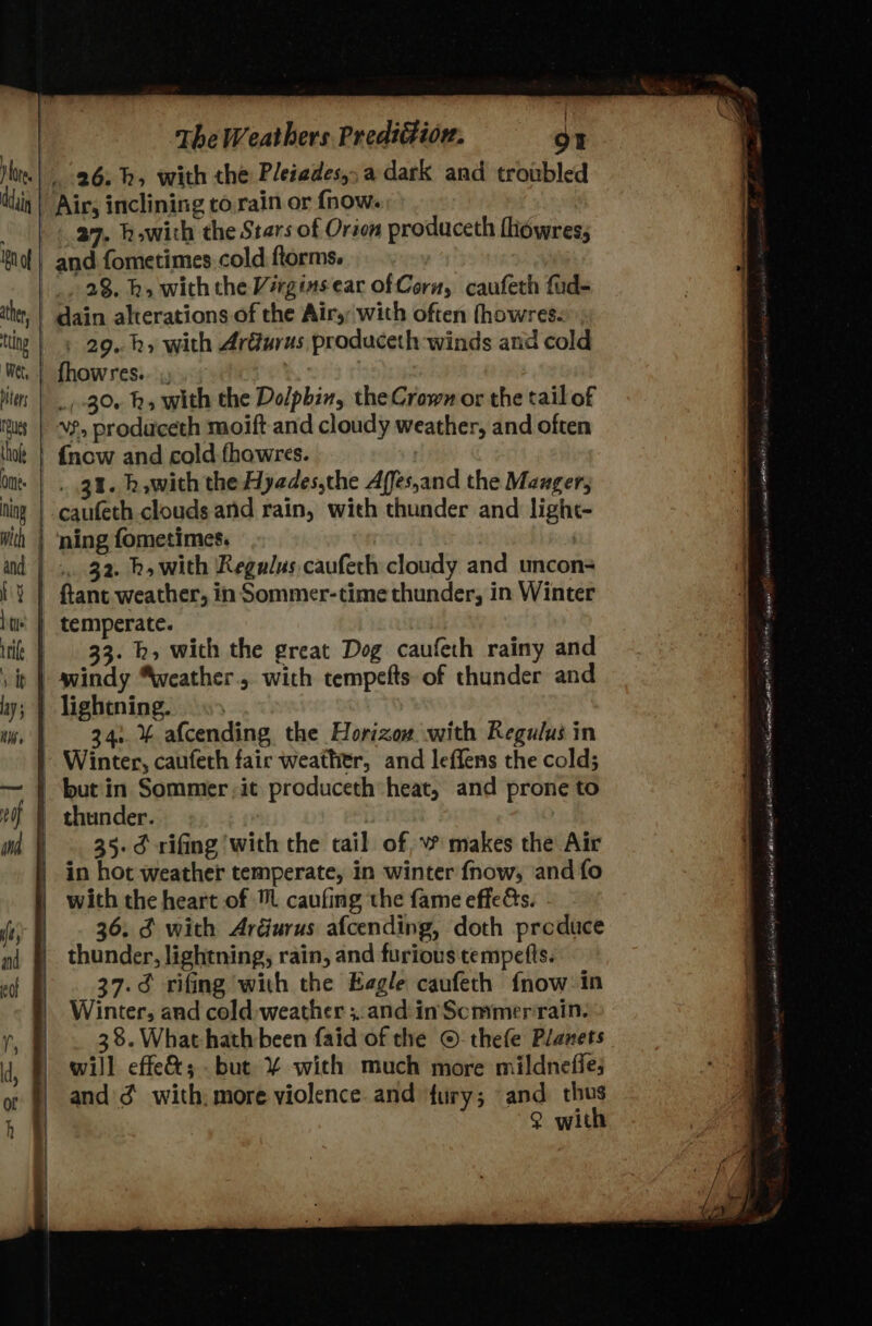 a9. howith the Stars of Orion produceth fhowres, 23. h, withthe Virginsear of Coru, caufeth fud- thing biter Tueg thole Ome: ing with and ty ———— A ; 29. kh» with ArGurus produceth winds and cold fhowres.. _/ 30+ hk» with the Dolphin, theCrown or the tailof vf, produceth moift and cloudy weather, and often {now and cold fhowres. 31. h,with the Hyades,the Affes,and the Mauger caufeth clouds and rain, with thunder and light- ning fometimes. | . 32. bh, with Regalus caufeth cloudy and uncon ftant weather, in Sommer-time thunder, in Winter temperate. 33. h», with the great Dog caufeth rainy and 34. % afcending the Horizow. with Regulus in Winter, caufeth fair weather, and leffens the cold; but in Sommer it produceth*heat, and prone to thunder. 35. ¢ rifing with the tail of, ~ makes the Air with the heart of caufing the fame effeds. 36. 3 with Ardurus afcending, doth produce thunder, lightning, rain, and furious tempefts. 37.¢ rifing with the Eagle caufeth fnow:in Winter, and cold-weather ;.. and: in Scmmer rain. 38. What hath been faid of the © thefe Planets will effe&amp;; but ¥% with much more mildnefies and 3 with. more violence. and fury; and thus ? with . nce bass a sweetie = ee MUM calmness ODE SOA te Guys dasitl Tl eTareminny stannic yh arma NE BTENT NINE pose eM nd a LAL arf da EL Al in ibennet mew