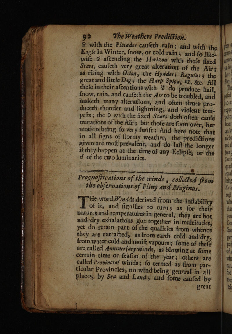 Mt wile, ¥ afcending the Horizon with thele fixed as riling wich Orion, the Hyddess Regulus 3 the thefe in their afcentions wich ¥ do produce hail, {now, rain, and caufech the Air to be troubled, and maaketh many alcerations, and often times pro- duceth thunder and lightning, and violent tem: pelts; che D wich the fixed Stars dotlvofen caufe mutations of the Air’; but thofe are foon over, her motion being fo very fwift':| And’ here note that in all figns of ftormy weather, the predi&amp;ions siven:are moft prevalent, and do: laf? the longer ibthey happem at the: time of any Eclipfé; or the ¢ of the two luminaries. mm i ———e Prognoftications of the winds , collected from the ebfervations of Pliny and Maginus. He word: Wmdis derived from the inftability of it, and fignifies to turns; as fop their’ atures and:temperaturesin general, they are hot andvdry exhalations gor: togecher in multitudes, yet do retain, pare of the qaalities ‘from whence they are extracted, asfromearth. cold anddry, from water cold andimoitft vapours; fome of thefe are called Avniverfarywinds, as blowing at fome called Provincial winds; fo termed: as from par- ticular Provincies, no: wind being general in all places, by See and Lend; and fome caufed by great Bg io a vy hale bin!