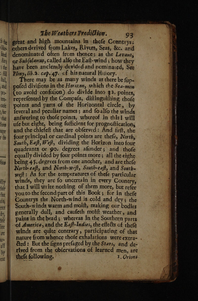 ! Bal The Weathers Predition. 93 ‘great and high mountains in :thofe Conntrys; others.derived from Lakes, Rivers, Seas, &amp;c. and denominated often from thence; as the Levant, ity | or Subfolanus, called alfo the Eaft-wind ; how they have been anciently devided.and nominated, See AN | Pliny, lib.2- cap..47. of his natural Hittory. | There may be as many winds as there be fup- | pofed divifions in the Horizon, which the Sea-mex (to avoid: confufion) do divide into 32. points, reprefented by the Compafs, diftinguifhing chofe points and parts of the Horizontal circle, by | feveral and peculiar names ; and foalfo the winds anfwering to thofe points, whereof in this] will ufe but eight, being fufficient for prognaftication, | and the chiefeft that are obferved: And firft, the | four principal or cardinal points are thefe, North, | South, Eaft, Weft, dividing the Horizon into four | quadrants or go.. degrees afiinder; and ‘thofe | equally divided by four points more ; all the eight | being 45. degrees from one another, ‘and are thefe | North: eaft, and North-weft, South-eaft, and Soutb= | weft: As for the temperatures of thefe-particular | winds, they are fo uncertain in every Country, - that I will wrice nothing of them more, but refer | youto the fecond part of this Book ; for in thefe Countrys the. North-wind is cold and dry; the South-winds warm and moift, making: our bodies generally dull, and caufeth moift weather, and pains in the head; whereas in the Southern parts ‘of America, and the Eaft-Indies, the effets of thefe winds are. quite contrary, participating of that nature from whence thofe exhalations were extra- . Ged: But the figns prefaged by the Stars, and de- rived from. the obfervations of learned men, are