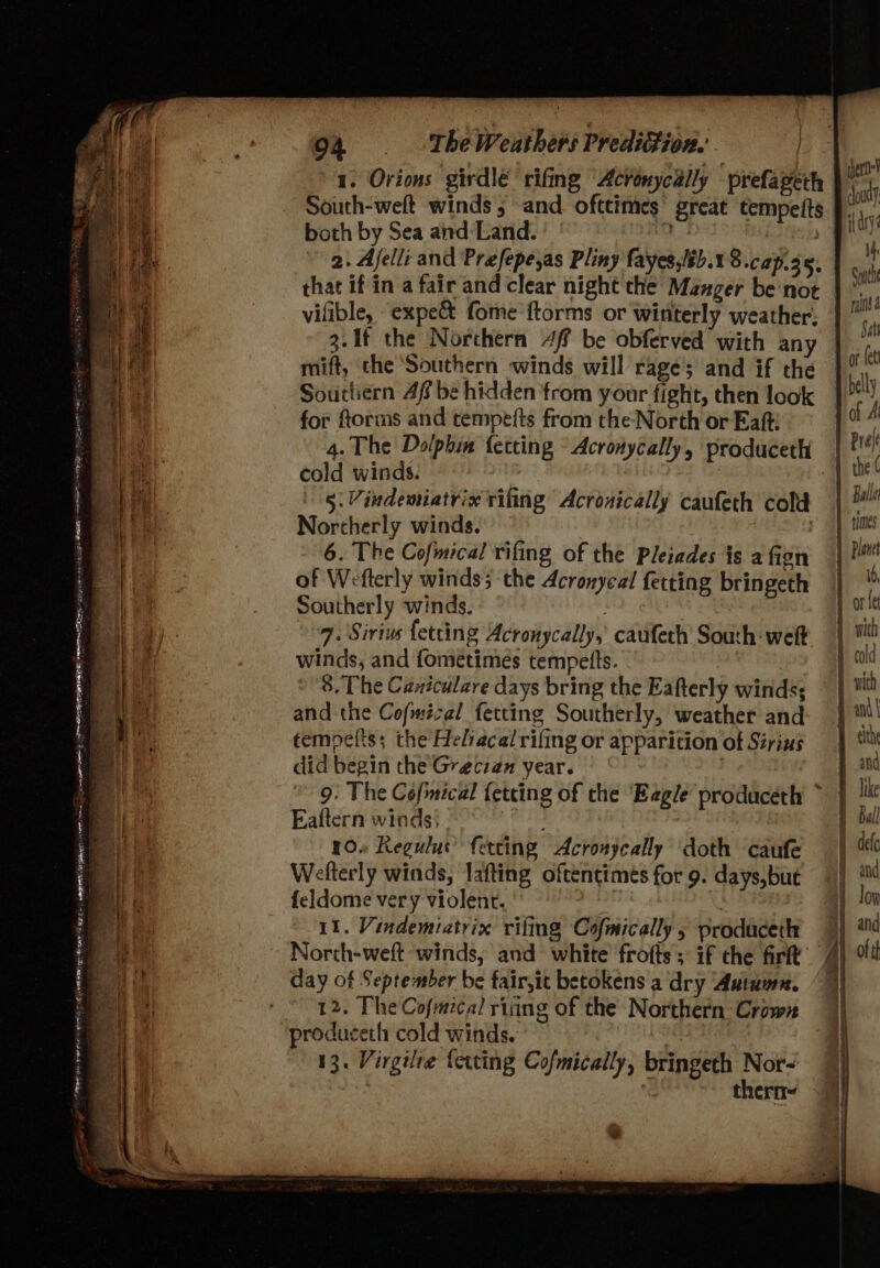 1. Orions girdlé rifing “Acronycally prefageth South-welt winds 5 -and. ofttimes great tempeits both by Sea and:Land. 5 b2ASia 2. Ajelli and Prefepe,as Pliny fayes,/sb.1 8.cap.35, that if in a fair and clear night the Manger be not |”. vifible, expec fome ftorms or winterly weather: | 3.1f the Norchern 4f be obferved with any mift, the ‘Southern winds will rage’; and if the Sourliern Af be hidden from your fight, then look for ftorms and tempefts from the North or Eaft: 4. The Dolphin fetting © Acronycally, produceth cold winds. 5: Vindemiatrix rifing Acronically caufeth cold Northerly winds. 6. The Cofmical rifing of the Pleiades is a fien of Wefterly winds; the Acronyeal fetting bringeth Southerly winds. 7. Sirius fetting Acronycally, caufeth South: welt winds, and fometimeés tempetts. 8. The Caniculare days bring the Eafterly winds; and the Cofmécel fetting Southerly, weather and tempelts; the Helracal rifing or apparition of Sirius did begin the Grecian year. : 9. The Cefmical fetcting of the Eagle produceth * Eaftern winds: iboaply. 10» Regulus’ ferting Acronyeally doth caufe Welterly winds, lafting oftentimes for 9. days,but {eldome very violent. | 11. Vindemiatrix rifling Cofmically 5 prodaceth North-weft winds, and white frofts ; if the firtt y of day of September be fair,it becokens a dry Autumn. 12. The Cofmical riiing of the Northern Crown produceth cold winds. 13. Virgilre {ewing Cofmically, bringeth Nor- | thern- 7 lat pee ee ° Fe ele 2 SU as Le et ee Se ea