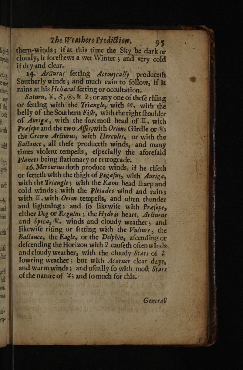 | thern-winds; if at this time the Sky be dark or cloudy, it forefhews a wet Winter ; and very cold if dry-and clear. 14. Ardurus’ fetting Acronycally . produceth | Southerly winds; and much rain to follow, if it _| rains at his He/acal fetting or occultation; | . Saturn, %, 3,©,%&amp; 2, or any one of thefe rifing | or fetting with’ the Triangle, with “, with the belly of the Southern Fifs, withthe right fhoulder of Auriga, with the forcmoft head of 1, with | Prefepe and the two Affes,with Oriens Girdle or MX; _ the Crown Ar@urus, with Hercules, or with the | ‘times violent tempefts, efpecially the aforefaid 46, Mercurius doth produce winds, if he rifeth | or fetceth with the thigh of Pegasus, with Auriga, | wich the Triangle; with the Rams head tharp and | cold winds, with the Pleiades:wind and rain; | and lightning; and fo likewife with Prefepe, | either Dog or Regulus ; the Hydras heart, Aréurus | .and Spica, %, winds and cloudy weather; and | likewife rifing or fetting with the Vusture, the | Ballance, the Eagle, or the Dolphin, afcending or | defcending the Horizon with ¥ caufeth oftenwinds and cloudy weather, with the cloudy Stars of 2 Jowring weather ; but with Acerner clear days, and warm winds; andufually {o with moft Stars of the nature of 3 and fo much for this. Geuerall
