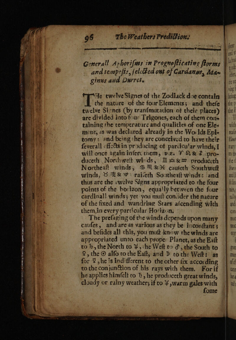 ginus avd Durret. Ye ewelve Signes of the Zodiack doe contain the nature of the four Elements; and: thefe twelve Sixnes (by tranfmuatation of theic places) are divided into four Trigones, each of them cone taining the temperature and qualities of one Eles ment; 2s was declared already in the Wo: Ids Epi- tomy: end being «hey are conceived to have their feverall cffz&amp;s in producing of pariicu'ar winds, I will once again inferc them, vzs V Vez pro- duceth . Norchwelt wirds, I &amp;&amp;s produceth Northeaft winds, % 7&amp;3 cauteth Southweft winds, 6 &amp;&amp; W° raieth Southeaft winds: and thus are the «welve Signs appropriated to the four cardinal! winds; yet you mutt consider the nature of the fixed and wandring Stars afcending with them,in every particular Hotizcn, The prefaging of the winds depends upon many caufes, and are as various as they be inconftant 5 and befides all this, you muft know the winds are appropriated unto each proper Planet, as the Eaft to h, the Norch to ¥, ‘he Weft to &amp;, the South to 2, the © alfo tothe Eaft, and D&gt; tothe Weft: as for ¥ ,he is indifferent to the other fix according to the conjun&amp;tion of his rays with them. For if he applies himfelt to Rh, he produceth great winds, cloudy or rainy weather; if to % ,warm gales wich fome ) eld $14 due Sal aner the We the F TI ‘| vith realo tary Stars it {los ny and Con Su