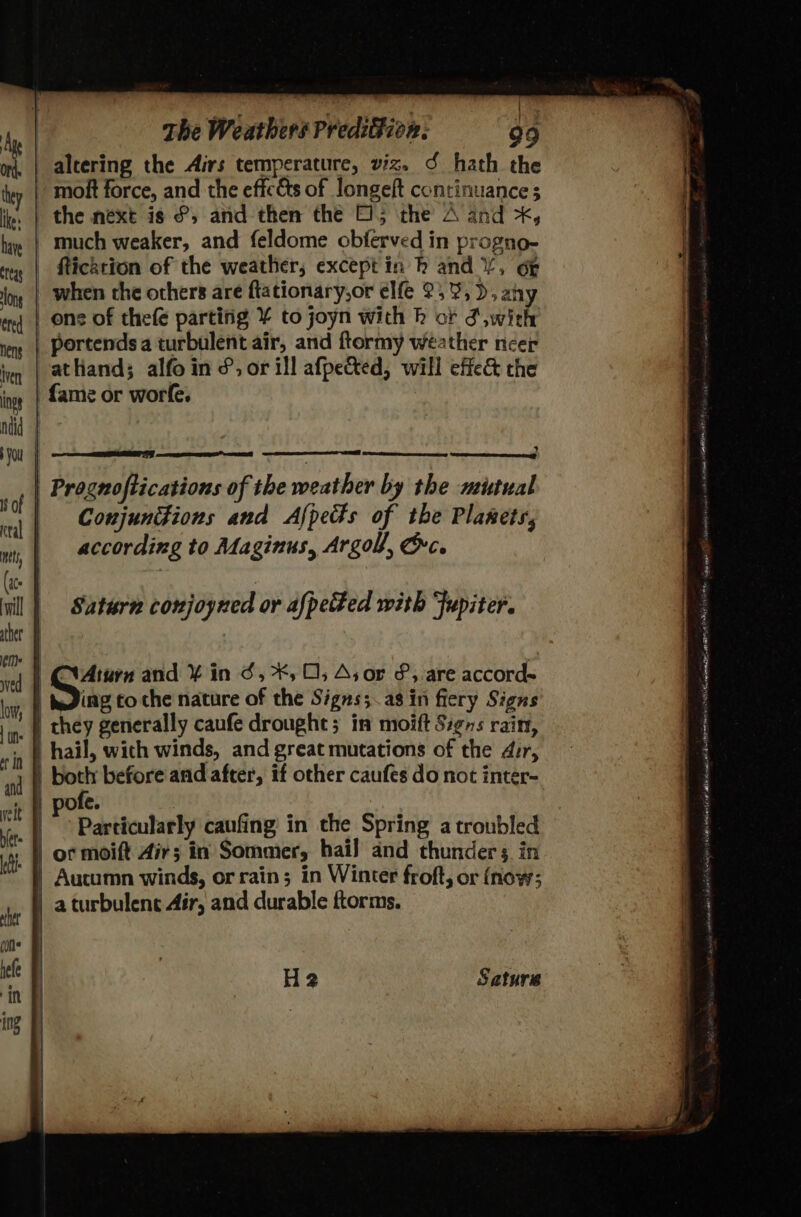 ) - The Weathers Predifion: 99 altering the Airs temperature, viz. S hath the molt force, and the effc&amp;ts of longeft continuance s ie | the next is ®, and then the O15 the A and *, . | much weaker, and feldome obferved in progno- fticktion of the weather, except in h and /, oF _ when che others are ftationary,or elfe 2395), any ons of thefe partitig ¥ to joyn with k cf S,with _ portends a turbulent air, and ftormy weather ncer athand; alfoin &amp;, or ill afpected, will effe&amp; the {ame or worfe. | Prognoftications of the weather by the mutual Coujunions and Afpedts of the Planets, according to Maginus, Argol, Oc. Saturn cowjoyned or afpected with ‘Jupiter. 1 | CVAturn and ¥ in ¢, *, 0; As or &amp;, are accord~ | teding to che nature of the Signs;.as in fiery Signs ' | chey generally caufe drought; in moift Signs rain, | hail, wich winds, and great mutations of the dir, |b both before and after, if other caufes do not inter- | pofe. Particularly caufing in the Spring a troubled or moift Air; in Sommer, hail and thunders in Aucumn winds, or rain; in Winter froft, or (now; a turbulent Air, and durable ftorms. en a a tae 2 A nik EARL re H2 Saturs