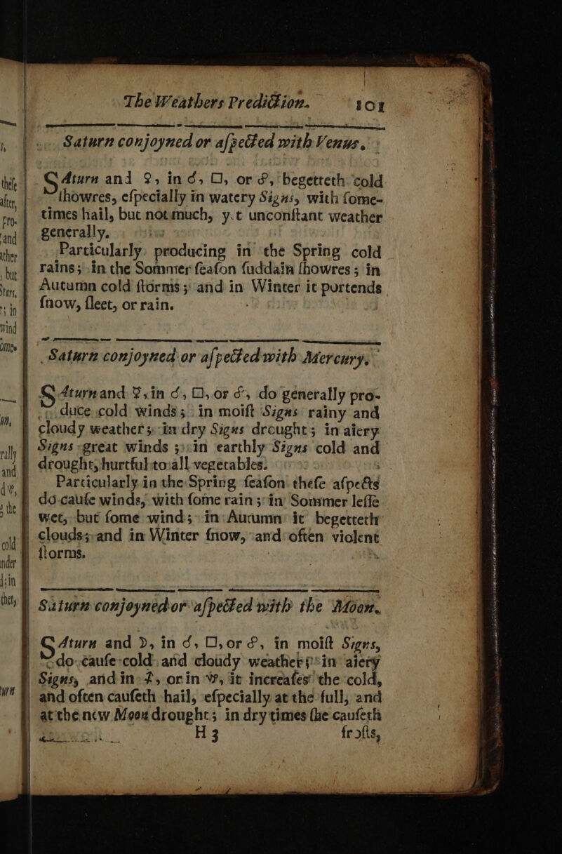i, ters, Sdn wind Omee Ld ea oe G Atarn and 2, ind, O, or &amp;, begetteth cold thowres, efpecially in watery Signs, with fome- times hail, buc notmuch, y.t unconftant weather generally. Hie Particularly, producing in the Spring cold rains; in the Sommer feafon fuddain fhowres ; in {now, fleet, or rain. cd ~— om oe Saturn conjoyned or afpected with Mercury. Parcicularly in the Spring feafon thefe afpects clouds;-and in Winter fnow, ‘and*often violent do. ¢aufe-cold: and ‘cloudy weather sin aicry Signs, andin» ft, orin W, it increafes' the ‘cold, at thencw Moozdrought; in dry times fhe cauferh Pwo H 3 fr &gt;fts, a. ‘er Gj Hav sa sy -— ay os a n - “ ae Nha at ah lie al wr dt aE een AAAI Poneee AN R ceemenlOR aE Tt © RAY GAVIA te Silees dpa dewey sion ats