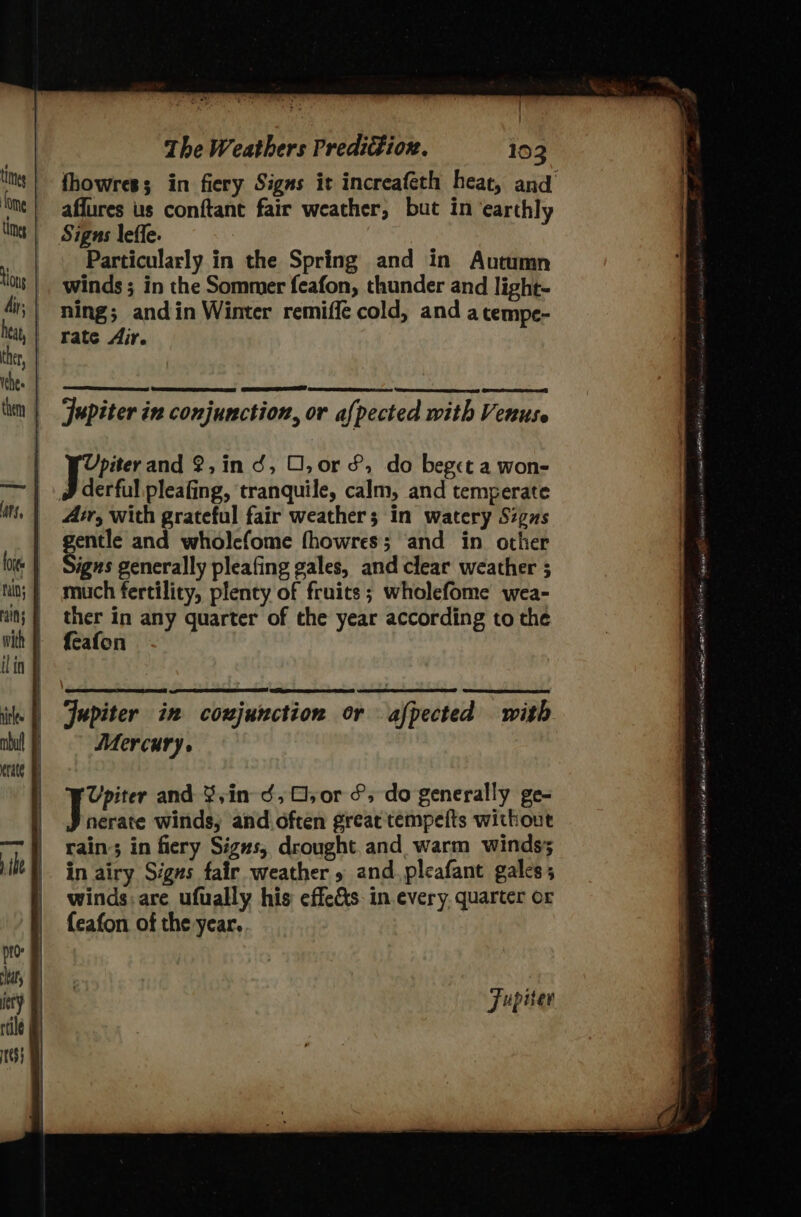 a The Weathers PrediGion. 103 affures us conftant fair weather, but in ‘earthly Sigas leffe. Particularly in the Spring and in Autumn winds ; in the Sommer feafon, thunder and light- ning; andin Winter remiffe cold, and a tempe- rate Air. Soa Jupiter in conjunction, or afpected with Venuse | tae and 2,in d, O,or &amp;, do beget a won- derful pleafing, tranquile, calm, and temperate Air, with grateful fair weather; in watery Signs gentle and wholcfome fhowres; and in other Signs generally pleafing gales, and clear weather ; much fertility, plenty of fruits ; wholefome wea- ther in any quarter of the year according to the feafon Upiter and Sin hs O,or oY do generally £t= | Sela winds, and often great tempefts without rain’; in fiery Signs, drought. and warm winds; in airy Signs fair weather » and. pleafant gales; winds: are ufually his effe&amp;s in every. quarter or feafon of the year. Jupiter SAN cence Ah HORAN Ate Cae dust ( edmwiiny ar anir ns Meare Kemet ok aig oP er da EL en ALD eR Ho