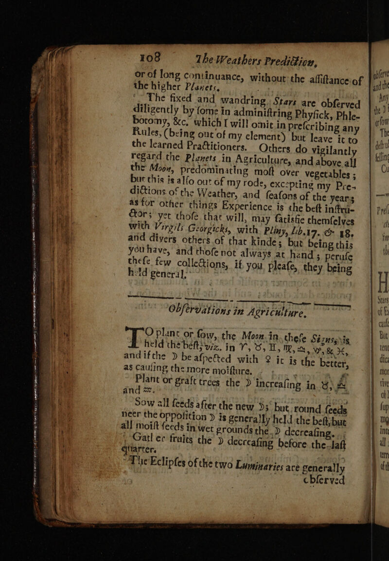 - Ce eh | el ata SL reese nian ads : DE EGO REE PITTS ogy eee . , neem ke amb LP EA OE NARE 19 : “ ie Bw PO SR RS AE) ERA cae eat er i te Ra ‘ ——— at “ P . erates Dame ~- ee 7 - = ae ede aS 4 et ae ee 108 The Weathers Preditticu, or of long continuance, without: the alfiftance of the higher Plaxets, se | ‘~ The fixed and wandring.: Stars are obferved te D1 diligently by fome in adminiftring Phyfick, Phle- | boromy, &amp;c, which I wil! omit in prefcribing any The Rules, (being out of my element) but leave it to the learned Praftitioners. Others do vigilantly bln regard the Planets in Agricultare, and above alf “O, the Moov, predominating moft over vegetables ; bur this is alfo out of my rode, exc:pting my Pre- : dictions of the Weather, and feafons of the years | — astor other things Experience is the beft inffra- ors yer chofe thar will, may fatistie chemfelves with Virgils Georgicks, with Pliny, 1.19, .&amp; 48, and divers others of that kinde; but being this you have, and thofe not always ac hand; perufe thefe few calleGions, if, you. pleafe, they being held general, : ST dite Soot eee - . : Obfervations in Agriculture. De plant or fow,. the Moon. in. thefe Stiinsyis held thé belts yzz, in 5 A oO, i, Mm, Ss, VW, 8 2k, andifthe > be afpe&amp;ted with @ ict is the better, as cauling the more moifture. \ # Plant or graft trées the » increafing. in.) and *. omy Sow all feeds after the new 93° but round. feeds neer the oppofition ) js generally held the bet but ; he.» decreafing. | ; Gatl ec fraits the’ > decreafing before the_laft ittarter. The Eclipfes of the two Luminaries ace generally cblerved