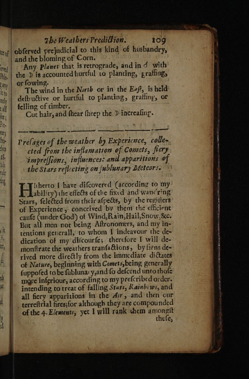 Ice of : and the bloming of Corn. ‘Any Plavet that is retrograde, and in ¢ with the D is accounted hurtful to planting, -grafling, _ or fowing. | The wind in the North or in the Eaft, is held | deftru&amp;ive or hurtful to planting, graffing, or Cut hair, and fhear fheep the &gt; iacreafing. ability) the effets of the fixed and wancring Stars, fele&amp;ted from their afpects, by the regitters of Experience, conceived ‘by them the efficient canfe (under God) ot Wind, Rain,Hail,Snow,&amp;e. But all men not being Aftronomers, and my in- tentions generall, to whom I indeavour the de- dication’ of my difcourfe; therefore 1 will de- monfirate the weathers tranfations, by fins de- rived more dire&amp;tly from the immediate dictates of Nature, beginning with Comets,being generally {uppofed tabe fublunary,and fo defcend unto thafe more inferiour, according to my prefcribed order, intending to treat of falling Stars, Rainbiws, and all fiery apparitions in the Air, and then cur terreftrial fires;for although they are compounded of the 4. Elements, yet I will rank chem amongtt thefe, : hats &gt; ~ — ni TATA lena ena BA A Sagas gill) avin sab anoce 6am 6x Win ts tak 2 a rian SE It Hon