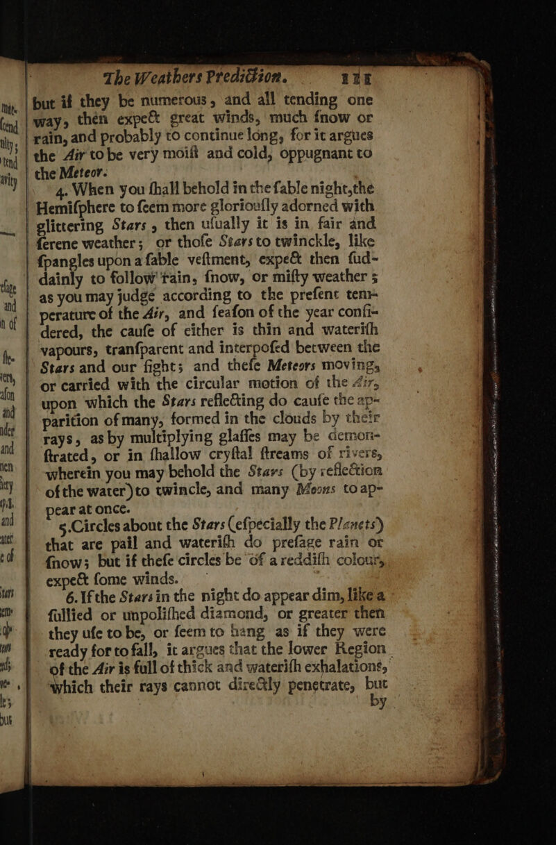 but if they be numerous, and all tending one way, then expe great winds, much fnow or rain, and probably to continue long, for it argues 4. When you fhall behold in the fable night,the ferene weather; or thofe Stars to twinckle, like {pangles upon a fable veftment, expec then fud- dainly to follow rain, fnow, or mifty weather 5 as you may judge according to the prefent ten perature of the Air, and feafon of the year confi- dered, the caufe of cither is thin and waterith vapours, tranfparent and interpofed between the Stars and our fight; and thefe Meteors moving, upon which the Stars reflecting do caufe the ap- parition of many, formed in the clouds by their rays, asby multiplying glaffes may be demon- trated, or in fhallow cryftal ftreams of rivers, wherein you may behold the Stavs (by reflection ofthe water)to twincle, and many Moons toap- pear at once. 5.Circles about the Stars (efpecially the P/enets)) that are pail and waterith do prefage rain or {fnow; but if thefe circles be of areddifh colour, expe&amp; fome winds. 6. Ifthe Starsin the night do appear dim, likea fallied or unpolifhed diamond, or greater then they ufe tobe, or feemto hang as if they were ready fortofall, ic argues that the lower Region Which their rays cannot dire&amp;ly penetrate, buc by DoUm EE cnet ean OIL SA Dae uy cass aint ish anjicd FD Re NORA TEE A OS, 4 Kwa dat oh wheal nates Sing ELD ct cries, SEDAN IO Mine
