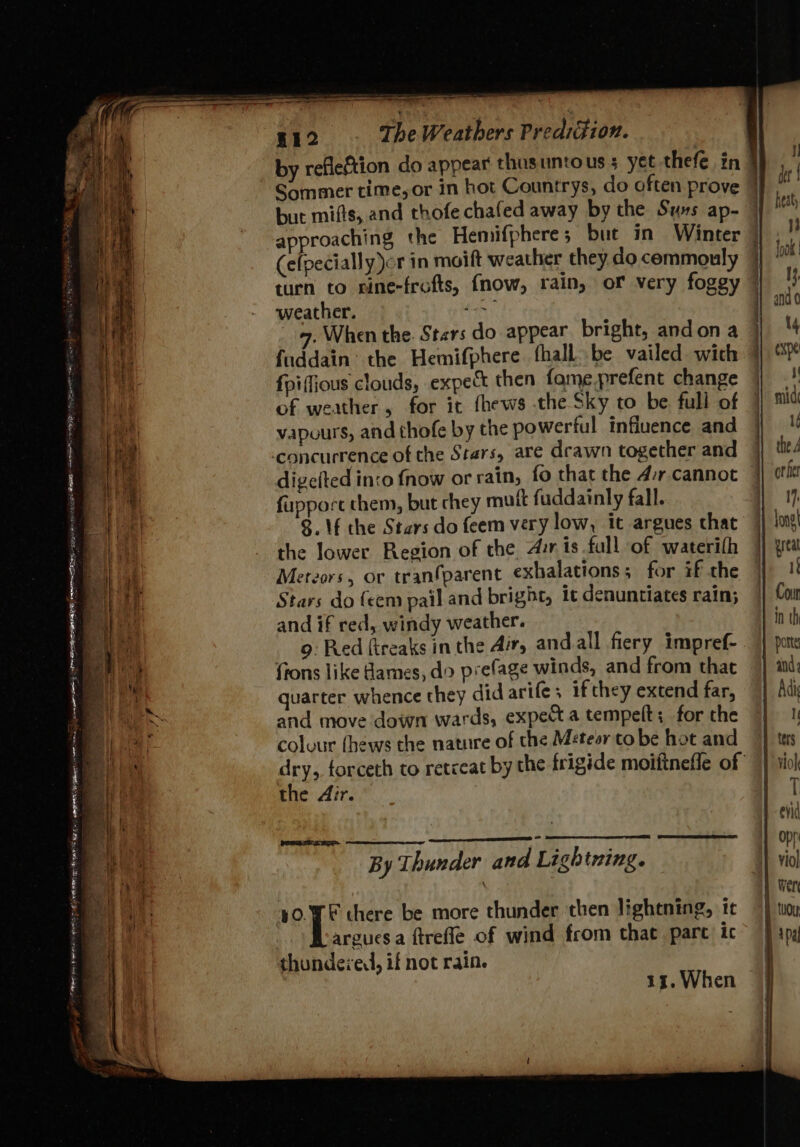 eae AE Tae ee ee eee = = : Sa cere op ae a ny eer 412 The Weathers Predation. but mifts, and thofe chafed away by the Syxs ap- (efpecially or in moift weather they. do commouly turn to cine-frofts, fnow, rain, of very foggy weather. Ae 4. When the. Stars do appear bright, andon a fuddain® the Hemifphere fhall..be vailed wich fpiffious clouds, expec then fame prefent change of weather, for it fhews the Sky to be full of vapours, and thofe by the powertul infiuence and digefted inco {now or rain, fo that the 4:r cannot fupport them, but chey mutt fuddainly fall. 8. \f the Stars do feem very low, it argues chat the lower Region of the Aur is full of waterilh Mereors, or tranfparent exhalations; for if the Stars do (een pail and bright, it denuntiates rain; and if red, windy weather. 9: Red ftreaks in the Air, andall fiery impref- ftons like ames, do prefage winds, and from that quarter whence they did arife; if they extend far, and move down wards, expe a tempelt; for the colvur fhews the nature of the Métesr to be hot and dry, forceth to retceat by the frigide moiftneffe of the 4ir. SS reg rTi ae By Thunder and Lightning. ¥0.¥F there be more thunder then lightning, tt argues a ftrefle of wind from that pare ic thundexed, if not rain. 13. When Dal