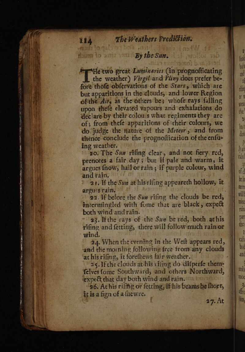 Apt Deiat SE OR eR IE , oe — REN BS ne Seek tek TENE So se SAN ppt in - eee ag ee = ats is Pee ame 8 1i4 The Weathers Predition: By the Sun. the weather) Virgil and Pliny does prefer be-. fore thofe obfervations of the Stars, which are but apparitions in the clouds, and lower Region ofithe Air, as the others be; whoferays falling upon thefe elevated vapours and ‘exhalations do declare by their colou:s what regiments they are of; from thefe apparitions of ‘cheir:colonrs, we do ‘jiidge the nature of the Meteor and. from thence conclude the prognoftication of the enfu- ing weather. 20. The Sus rifing clear, and not: fiery, red, prenotes a fair day ; bur if pale and warm, it argues {now, hailorrain; if purple colour, wind and rain. 21. Wf the Suv at his'rifing appeareth hollow, it argucs rain. : ) 22.\f before the Su rifing the clouds be red, intermingled with fome that are black, expe&amp; both wind and rain. 23. Ifthe rays of the Su be red, ‘both athis rifing and ferting, there will follow:much rainor wind. 24, When the evening in the Weft appears red, and the morning following free from¢any clouds at his rifing, it forefhews fair weather. a 5. 1f the clouds atchis sifing do difperfe them: 7 felves{ome Southward, and others Northward, expe&amp; that day both wind and rain. © ‘a6. At his rifthg or fetting, if his beamsbe fhorr, 27. At
