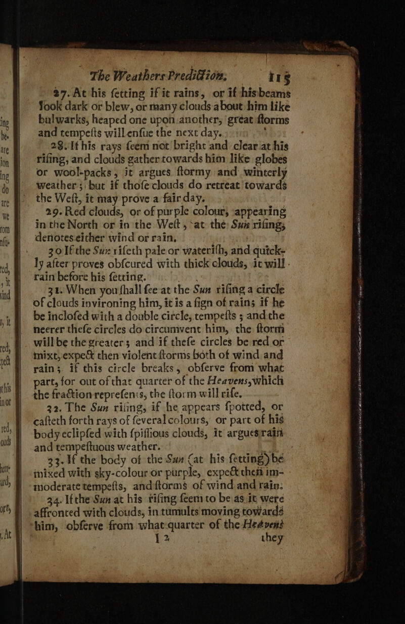37. At his fetting if ie rains, or if hisbeams Yook dark or blew, or many clouds.a bout: him like balwarks, heaped one upon another, ‘great ftorms and tempetts willenfue the next day... 01) 28.Ithis rays feem not bright and clear at his rifing, and clouds gather towards him like globes or wool-packs, it argues flormy and: winterly weather; buc if thofe clouds do retreat’ towards the Weft, it may prove a fair day. 29-Red clouds, or of purple colour, appearing in the North or in the Welt, ‘at the: Suz rifing; deniotes-either wind or rain, 30 Ifthe Sux rifeth pale or waterifh, and quick- ly after proves obfcured with thick clouds, it will - rain before his fetring. Wht 32. When you shall fee at the Sux rifing a circle of clouds invironing him, it is a fign of rains if he be inclofed with a double circle, tempefts ; andthe necrer thefe circles do circumvent him, the ftorm willbe the greater; and if thefe circles be red or mixt, expe then violent ftorms both of wind and rain; if this circle breaks, obferve from what part, for out of that quarter of the Heavens, which the fraction reprefenis, the ftorm will rife, . 22. The Sun riling, if he appears fpotted, or cafteth forth rays of feveral colours, or part of his body eclipfed with {piffious clouds, it arguesirain and tempeftuous weather. “a 33. If the body of the Sax Cat his fetting) be nixed with sky-colour or purple, expec chef im- moderate tempefts, andftorms of wind and rain: 34. 1fthe Sun at his rifing feem to be as it were affronted with clouds, in tumults moving towards him, obferve from whatquarter of the Hedvens 12 they