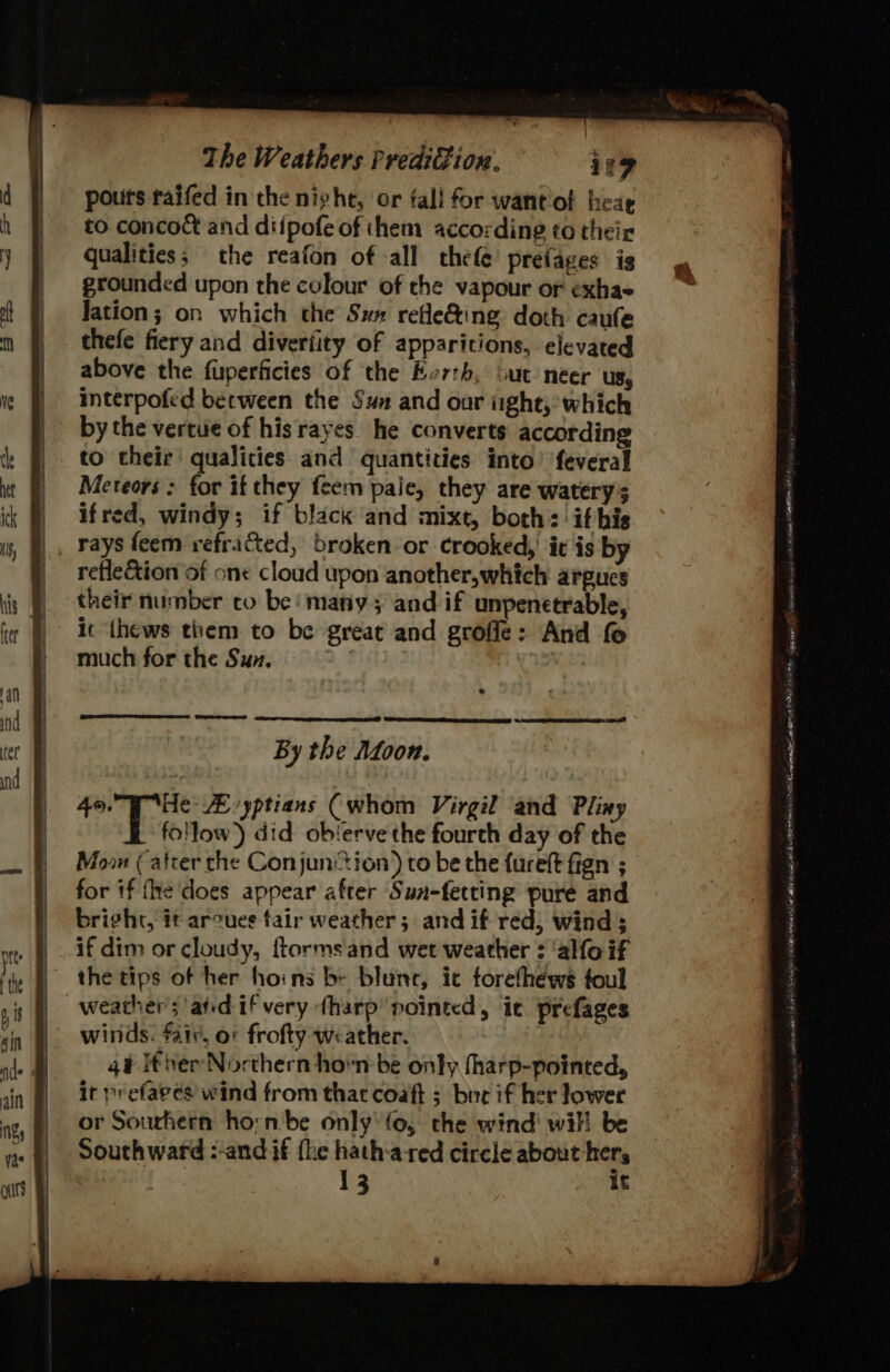 pours raifed in the night, or fall for wantlof heag to concoct and diipofe of them according to their qualities; the reafon of all thefe’ prefages is grounded upon the colour of the vapour or exhae Jation; on which the Sx refle&amp;ing doth caufe thefe fiery and diveriity of apparitions, elevated above the fuperficies of the Berth, out neer us, interpofed berween the Sua and our ight,’ which by the vertue of hisrayes. he converts according to their qualities and quantities into’ feveral Meteors; for if they feem pale, they are watery ifred, windy; if black and mixt, both: ifhis rays feem refracted, broken or crooked,’ ic is by reflection of one cloud upon another,which argues their number co be! many; and if unpenetrable, ic thews them to be great and groffe: And fe much for the Sun. By the Adoon. ka ZE-yptians (whom Virgil and Pliny follow) did obierve the fourth day of the Moo (atrer che Conjunion) to be the {ureft fign ; for if fhe does appear after Sun-fetting pure and bright, it arcues tair weather; and if red; wind ; if dim or cloudy, ftormsand wet weather : allo if the tips of her hoins by blunc, ic forethews foul weather; atidifvery ¢harp pointed, ic prefages winds. fair, or frofty weather. 4a Iter Northern horn be only fharp-pointed, it prefaves wind from that coaft ; breif her lower or Sourhern horn. be only' fo, the wind! will be Southward :-and if fhe hath-ared circle about hers 13 it Me mega 08 of aL tare Cn aL ia cnet OA Poni
