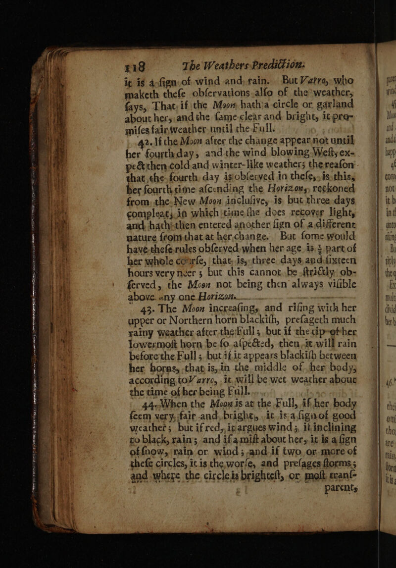 PRR pe PRN BRE SR ET MURS Rie ie POR git me — —_- Pave - — 4 a i¢ ig aofign.of wind and, rain. But Varroa, who maketh thefe obfervations.alfo of the weather, fays, That: if the Moom hathia circle or garland about her,.and the fame-clear and. bright, itpre-- mifes fairweather until the full. _.42.1£ the Moon after the change appear.not until her fourtaday, andthe wind blowing Weft; ex- pe&amp; then cold and winter-like weathers the. reafon that the fourth, day isobfenved in thefe,..is. this, her fourthtime afcending the Horizous, reckoned from, the. New. Moon inclufive, is but three days compleat;.in which jcime the does recover light, and, hathi-then entered another fign of a.different mature fromthatat her,change. But fome would have-thefe.rules obferved, when her age. is, part of her whole cofrfe, ‘that, is, three days, anddixteen hours very neer 5 but this cannot..be .ftrictly, ob- ferved, the Moon not being then always vifible above. any one. Horizon. | cnisidiamcnl 43- The Moon increafing, and rifing with her upper or Northern horn blackith, prefagech much rainy weather afcer the:Full; but if checip-efher lowesmoft horn be fo.afpec&amp;ed, then, will rain beforethe Full ; but if,it appears blackifh between her. boras, that is,in the middle of. her body, according toY arre, it, will be wet weather abouc the time of her being Full. | 44-When the Meow is at the Full, if her, body feem very, fair -and, bright, it, is:a,fignof good weather; but ifred,,icargues wind, it inclining co black, rain; and ifamift about her, it is afign offnow, rain or wind; and.if two,or-more of chefe circles, ic is the, worfe, and prefagesftorms; and where che circles brightelt, or molt ecant- | ‘parents