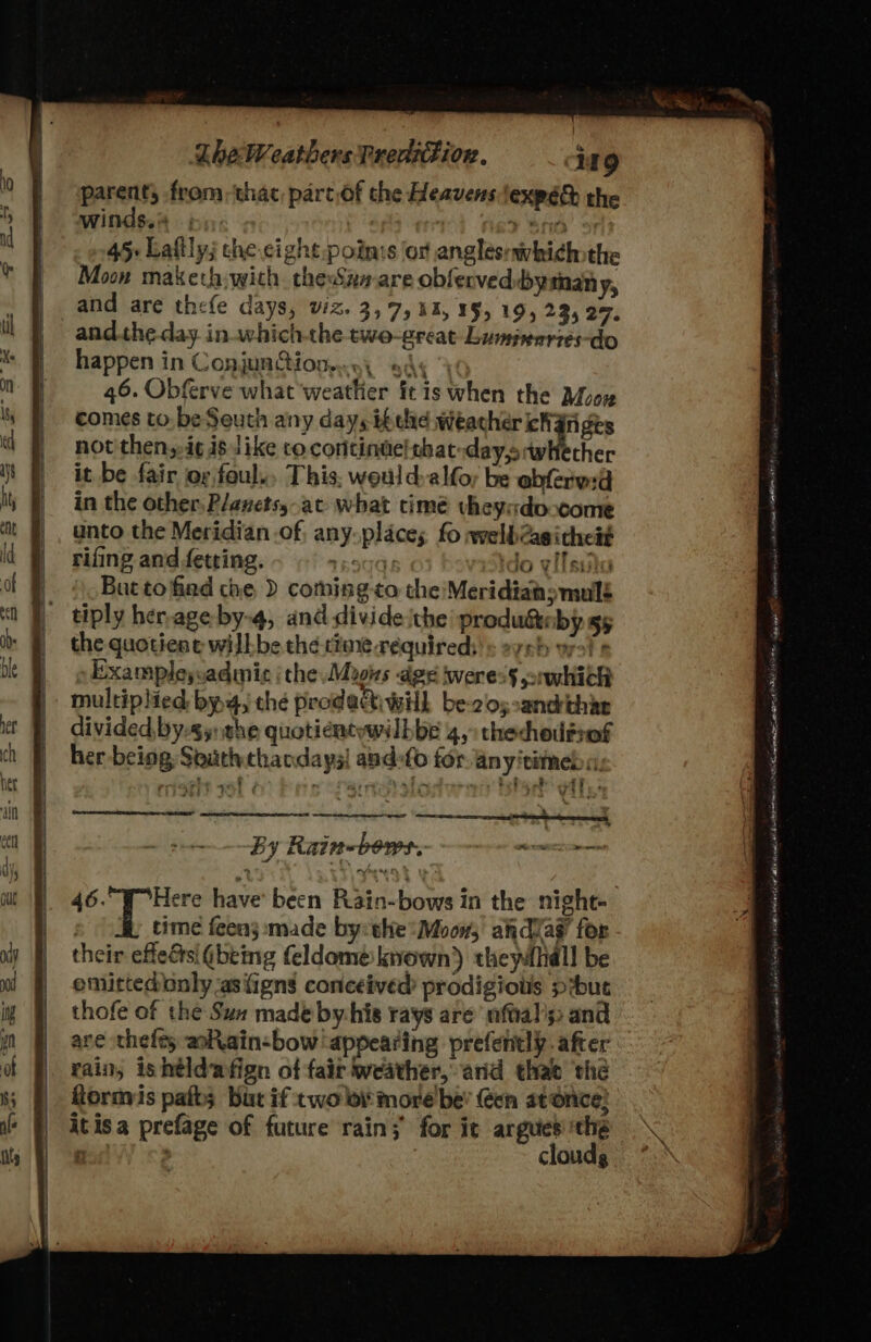 parent, from: thac part.of the Heavens lexpéd the winds.% is): is? Sf0' : 45: Laftly; che cight poin:s or anglésrwvhi¢hothe Moon makech; wich. theSan are obferved:bymany, and are thefe days, viz. 3,7, 11, ¥§, 19, 235 27. andthe day inwhichthe two-great Luminarzes-do happen in ConjunQionen., Ay % 46. Obferve what weathier ft is when the Moex comes to. be Seuth any days ik the weather cha rigts not then,-i¢ is like co continuelebat-day,orwhether it be fair oy foul... This. weuld:alfoy be abferw:d in the other. P/anets,-at what timé vheysdo come unto the Meridian of, any-places fo welb@asithe#t rifing and fetting. TROTOE lo ylfssih But tofiad the ) coming to the/Meridiahsmullé tiply her,age by-4, and divide ithe produdteby gs the quotient wilh be the time requireds'» eyeh wol Examplesvadmic ithe Moons dge weress nwhich multiplied bya, thé prodattiwil be-cos:andthar divided, by-s5: the quoticntywwilbbe 4,&gt; thechousrof her being South thandays| andefo for anyitimed «, Bee we hha eed ok tehaud iodo eplia RD VEER ZLS rit war i e by Kain-vows: pec aes 46. 9° Here have’ been Rain-bows in the night- time feens made by:the*Moow, akdvag’ for their effedsi (being feldome: known) thewlhall be emittedbnly -asfigns conceived prodigiots pibut thofe of the Sun made by his rays are’ nftal's and are thefts alain-bow ‘appearing prefently. after rain, ishéldafign of fair weather, and thae thé fornvis palb; but if two lov more be’ Gen at once! itisa prefage of future rain; for it argued ‘the Bo : clouds 2 SU eh rplininalte eneag est ORGY IA et Mitggs dein (0) Peaveeaniong osisaescer 0H» Met wi Ny mia Ean ot Lelie eth arf at MBL ot ind, All eat Hon