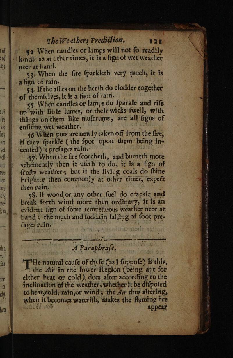 $2. When candies or lamps will not fo readily |. kindle as ac other times, ic is a fign of wet weather neer at hand. ! 53. When the fire fparkleth very much, it is a fign of rain- : 54. Ifthe afhes on the herth do clodder together of chemfelves, it is a fign of rain. — 55. When candles or lamps do {parkle and rife up with litde fumes, or their wicks tweil, with things onthem like mufhrums, are all figns of enfuiing wet weather. $6 When pots are newly taken off from the fire, if they fparkle (the foot upon them: being ine cenfed)it prefagesrain. $7. When the fire fcorcheth, and burneth more vehemently then it ufeth to do, it is a fign of frofty weathers. buc if the living coals do thine brighter then commonly at other times, expe&amp; then rain. ) ' 58. If wood or any other fuel do crackle and break forth wind more then ordinary, it is an evident fign of fome tempettious weather neer at | hand 5 the much and fuddiin falling of foot pre- fage: rain. Ree ayy | q SS oe wr EEE 0) oD A Parapbrafe. the Air in the lower Region (being apt for either heat or cold). does alter according to the inclination of the weather, whether it be difpofed to heatjcold)rainjor wind 3 the Air thus altering, when it becomes waterifh, ‘makes the flaming fire ‘eae dent [Se tonvemingsaianpee seh Reta 2NE 4  t ACD cence eset PE GAS Ate Shon alse aia dg aE ud onic RL Om rope ace