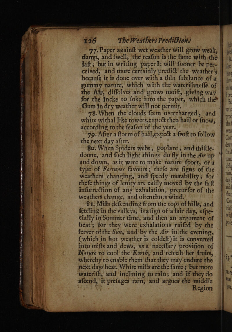 77. Paper againft wet weather will grow weak, | damp, and {well, ‘the reafon is the fame with -the | laft; bucin writing paper it will fooner be per- | ceived, and more certainly predi&amp;t’ the weather's | becaufe it is done over with a thin fubftance of a | gummy nature, which with the waterifhneffe of | the Air, diffolves and grows moilt, giving way | for the Incke to foke into the paper, which the* | Gum in dry weather will not permit.. hid 78. When the clouds feem overcharged, and | white withal like towers,expe&amp; then hail or fnow, J! according to the feafon of the year. 79. After a ftorm of hail,expe&amp; a ‘froft to follow the next day after. | $0. When Spiders webs, poplare 5 and thiltle- doune, ‘and fich light things do fly in the Aw up and down, asit were to make nature fport, ora type of Fortunes favours; thefe are figms of the weathers changing, and fpeedy mutability; for. thefe things of lenity are eafily moved by the firft infurre&amp;tion of any exhalation, ‘precurfor of the eathers change, and oftentimes wind, 81. Mifts defcending from the cops of hills, and fectling in the valleys, isa fign ofa fair day, efpe- cially in Sommer time, and then an argument of heat; for they were exhalations raifed by the ferver of the Sa, and by the Air in the evening, (which in hot weather is coldeft) it is converted into mifts and dews, asa neceflary provifion of Nature to cool the Earth, and refrefh her fruits, whereby to enable them that they may enduré the next days heat. White mifts are the fame; but more wateri(h, and inclining to rain; and if-they do afcend, it prefages rain, and argues’ the middle | v Region TPA BE Suen Sag DIED op Dee SS ey : wre