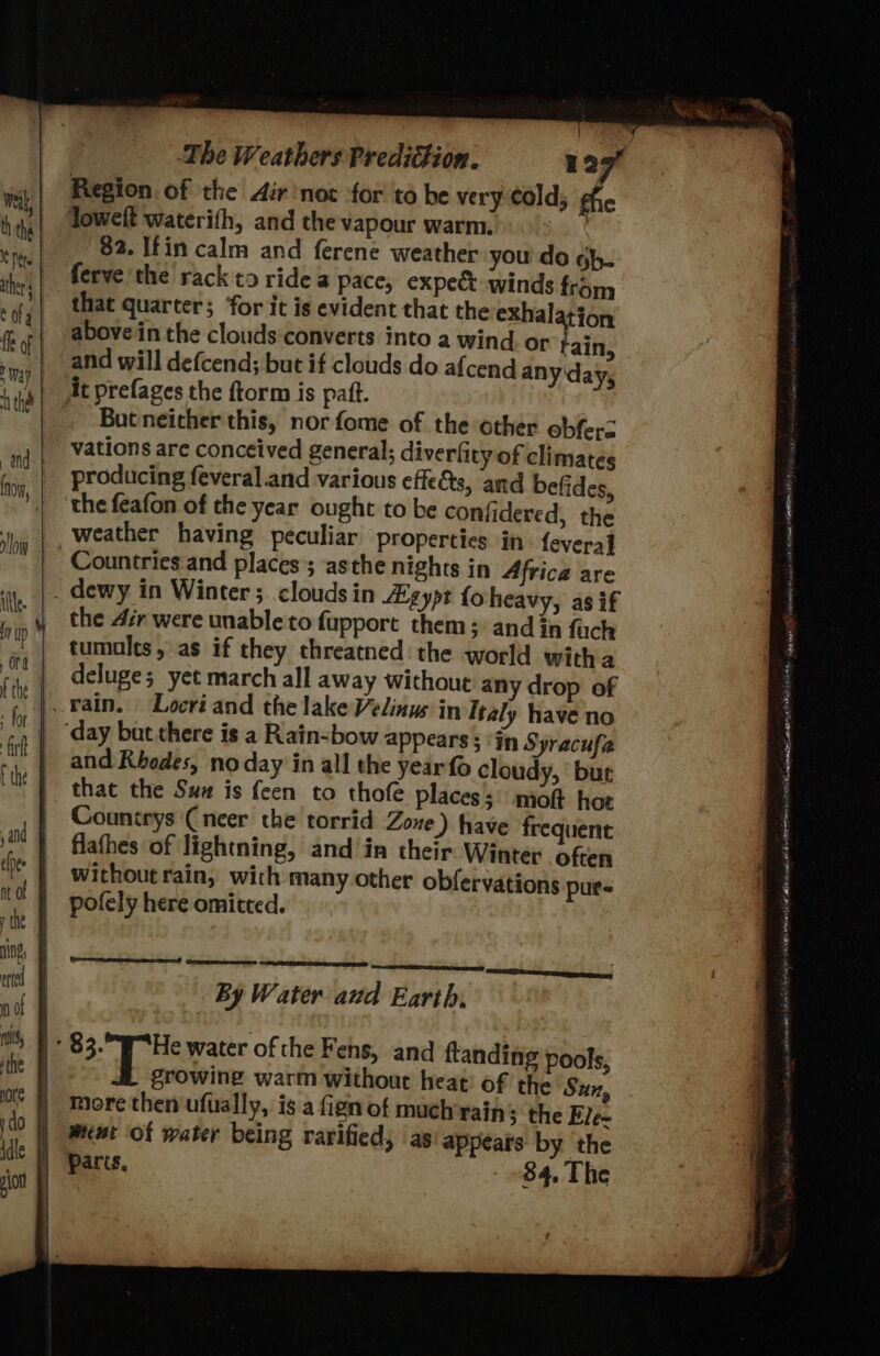 Region of the Air not for to be very Cold; fhe Joweft waterifh, and the vapour warm bia ¢ 82. Ifin calm and ferene weather you do gh. ferve the rack to ride a pace, expect winds that quarter; ‘for it is evident that the exhalation above in the clouds converts into a wind or Fain, and will defcend; but if clouds do afcend anyday, At prefages the ftorm is patt. But neither this, nor fome of the other obfers vations are conceived general; diverfity of climates producing feveral.and various effets, and befides, the feafon of the year ought to be confidered, the weather having peculiar properties in fevera] Countries and places ; asthe nights in Africa are . dewy in Winter ; clouds in Aigypt fo heavy, as if the 4ir were unable to fupport them; and in fach tumults, as if they threatned the world witha | deluge; yet march all away without any drop of vain. Locri and the lake Velinus in Italy have no ‘day bat there is a Rain-bow appears: ‘in Syracufa and Rhodes, no day in all the year fo cloudy, bur that the Sux is feen to thofe places; molt hoe Countrys Cneer the torrid Zoxe) have frequent flathes of lightning, and in their Winter often without rain, wich many.other obfervations pur« pofely here omitted. from By Water aud Earth, | 83. He water of the Fens, and ftanding pools, | growing warm without heat! of the Sun, | More then ufually, is a fign of mach rains the Ele~ J ment of water being rarified, as: appears by the Parts, - 84, The