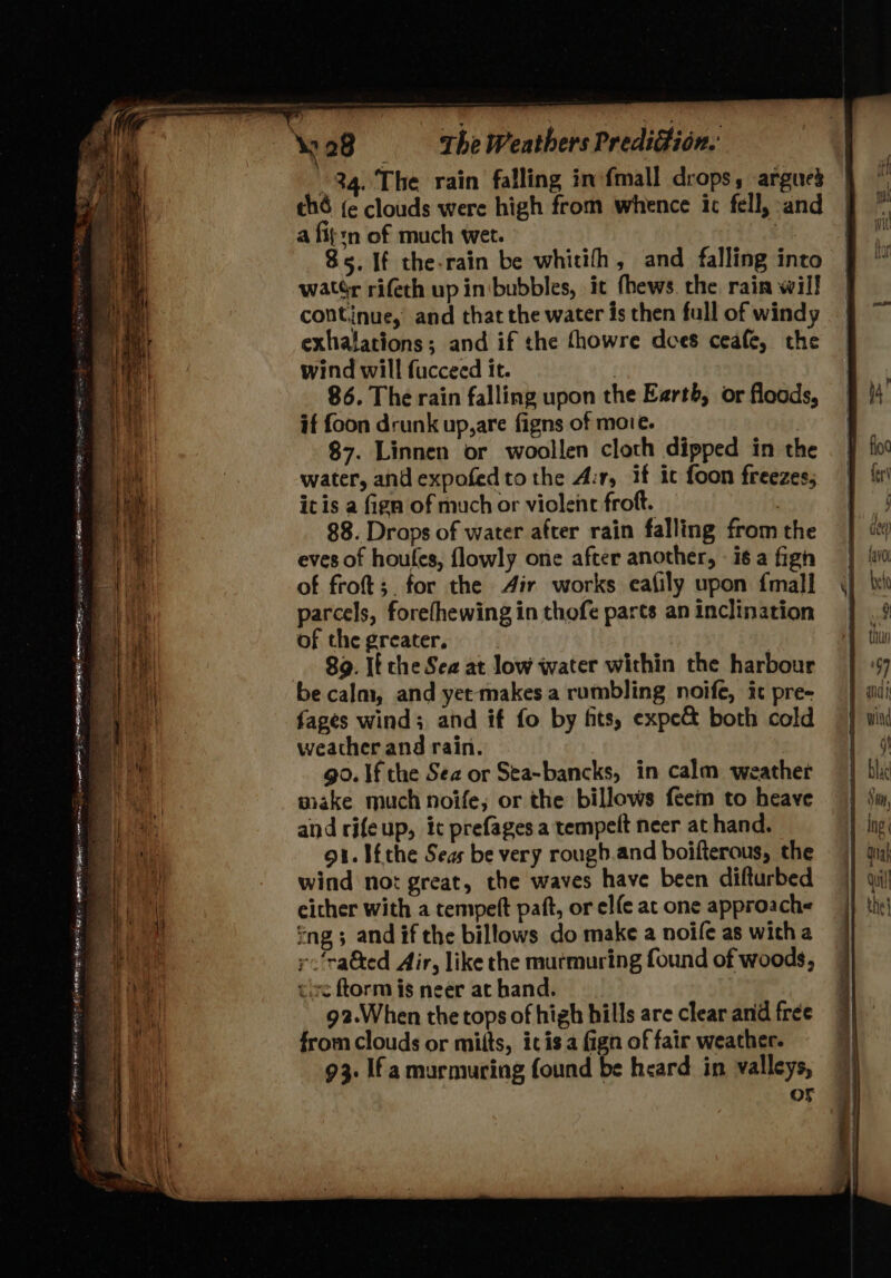 34. The rain falling inofmall drops, argued | thé {ec clouds were high from whence ic fell, and | a fit:n of much wet. 3 85. If the-rain be whitith, and falling into watér rifeth up inibubbles, it fhews. rhe rain will continue, and that the water is then full of windy exhalations; and if the thowre does ceafe, the wind will fucceed it. | 86. The rain falling upon the Earth, or floods, if foon drunk up,are figns of moie. $7. Linnen or woollen cloth dipped in the water, and expofedtothe A:r, if ic foon freezes, itis a fign of much or violent froft. , 88. Drops of water after rain falling from the eves of houtes, {lowly one after another, - i6 a fig of froft;. for the Air works ecafily upon {mall parcels, forefhewing in thofe parts an inclination of the greater, | 89. If che Sea at low water within the harbour be calm, and yet makes a rumbling noife, ic pre- fages wind; and if fo by fits, expe both cold weather and rain. go. If the Sea or Sea-bancks, in calm weather make much noife, or the billows feem to heave and rifeup, ict prefages a tempelt neer at hand. 91. Iéthe Seas be very rough.and boifterous, the wind not great, the waves have been difturbed either with a tempeft paft, or el{e at one approach« ng ; and if the billows do make a noife as with a y:'ra&amp;ted Air, like the murmuring found of woods, tie ftorm is neer at hand. 92.When the tops of high hills are clear and free from clouds or mitts, itis a fign of fair weather. 93. Ifa murmuring found be heard in valleys, oF