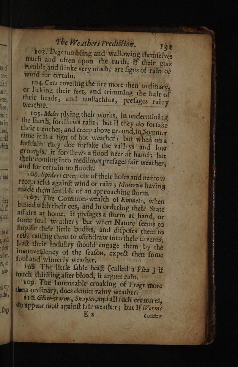 bumble and ftinke very miuch; are figns of rain of witd for cértain, 104. Cats covetizig the ‘fire miore then o} ditiary; or licking their feet, atid trimming the hair of their heads, atid multachios, prefages weather. ‘aay re! | » 105. Moles plying their works, if underthining the Earch, forcthews rain; but if they do forfake their trénches, and creep above ground,in Soninice time ici 4 higa of hor weather; but’ when ona fuddain they doe forlake the valley$aid low frounds) it forethews a Adod neér at hands ~-but theircomiib'into neddows prefages fair weather; and for cerzain no foséds: £05, Spiders creep out of their holes and narrow receptacles again{t wind or rain s Minerva having fade them fenfible of an approaching ftornt. V07, Tie Contition- wealth of Emmets, when billed with their egs, and in ordering their State rainy fomie foul “Weather; bue when Nature feems tg lealt theit! induftry thould engage them by the inéonvegiency of the {cafon, expe then’ fome fouland Winrerly wearher. 108. The little fable beaft (called 4 Flea ) if ‘og. The lamentable’ croaking of Frogs mhoré _ 810. Glow=worms, Sayles,and all (tick eréattires, do appear tiiolt againft fair weather; but if Morne K 2 éonicg UMA once. aanstgiecct eG GAS ete iguana LU te AB oi A de Pi ssitandician bisa nade —