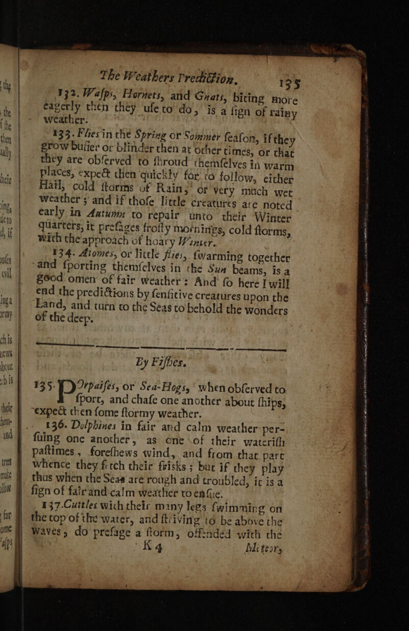 332. Wafps, Hornets, and Grats, biting more eagerly then they ufeto do, is a fign of rainy weather. | 133. Flies in the Spring or Sommer feafon, if they grow bufier or blinder chen at Ocher times, or that they are obferved’ to fhroud themfelves in warm places, expe&amp; cen quickly for ta follow, either Hatl, cold ftorms of Rains” or very much wee weather ;' and if thofe little creatures are noted early in Aatumn to repair unto their Winter quarters; it prefages frofty mornings, cold fiorms, with the approach of hoary Wanner. 134. Atomes, or little flies, {warming together and fporting themfelves in the Sux beams, is a 860d omen of fair weather’: And {0 here Iwill end the predi&amp;tions by fenfitive creatures upon the Land, and turn co che Seas to behold the wonders of the deep. . ee LL LS SS ee aS By Fifhes. 135: rpaifes, or Sea-Hogs, whenobferved to fport, and chafe one another about fhips, expect then fome ftormy weather. 136. Dolphines in fair and calm weather per- fuing one another, as one \of their waterifh paftimes, forefhews wind, and from that part whence they ferch thei frisks s bur if they play thus when the Seas are rough and troubled, ic is a fign of fairand:ca!m weather to en (ue. 137.Cuitles wich their many legs fwimming on the cop of the water, and ftiving to be above the Waves, do prefage a ftorm, off=nded with the K4 Adi tesrs Sips dest CY Te tonreeiany osivener 8 Ste SUT mente nea ent SOI Neti aL ilatig Rta ef et tL tl ols AE It Pep we