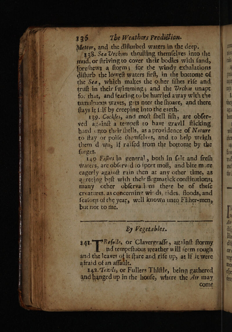 Meteor, and the difturbed waters in the deep, 138. Sea Urchms thrulting themfelves into the inud, or friving to cover their bodies with fand, forefhews a ftorm; for the windy exhalations difturb the loweft waters firft, in the botcome of the Sea, which makes the ocher fithes rife and truft in their fwimming; and the Urchin unapt for that, and fearing to be hurried away with the tumultuous waves, gets neer the fhoare, and there ftays it {:1f by creeping into the earth. 439. Cockles, and mot fhell fith, are obfer- ved azainit a tempeft ro have gravil fticking hard unto their fhells, as a providence of Nzture to ftay or poile themfelves, and to help weigh them d wn, if raifed trom the bogeome by the furges. 140 Fifvesin general, both in falt and freth waters, are obferved to {port moft, and bite more eagerly againft rain then at any other time, as avrecing beft wich their flegmatick conftitutionss many other obfervaiions there be of thefe creatures. as concerning winds, tides, floods, and featons af the year, well knowa unto Fither-men, but not to rhe, ny 0 Ps ae CS EE GES ee : By Vegetables. 444. Refeile, or Clavergrafle, againit flormy -ind tempeftuous weather will (eem rough and the leaves of ic {tare and rife up, as if it were COME