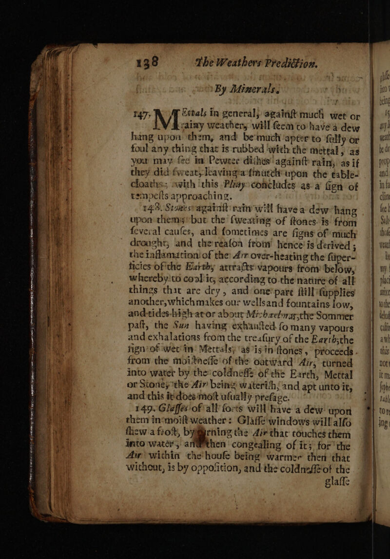 SO pay Reem RE Tere eg RN men core ee er Semen, Preeren es PTS Oe Seek eam eg Moma es 138 The Weathers Preditfion. By Minerals. r 147; M Etbals In general) againft much wet or a calmy weather, will em to have 4 dew hang upon them, and be'much apéter to ‘fully or foul any thing chat is rubbed ‘with the meteal } as you may fe¢ in Pewter dithes' againtt rain; as if they did fweat) lkavingrantinucch: upon the table- cloaths.;, with ‘this Plays concludes as: a’ fign’ of tempelts approaching. 143. Sioeesvagatatt rate will fave a dew hang upon themy' bat che {weating of ftones: is from feveval caufes, and fometimes are figns of much drought, and thereafon from hence’ is derived ; the iaflamation: of the: 4’ over-heating the fliper- ficies of'the Hirthy arcratts vapours from ‘below, whereby'to cool ic; according to.the nate of all things that are dry, and: one®pare fill fupplies another, whichmakes our wellsand fountains low, and-tides-hizh ator abour Mi h.celnggcthe Sommer paft, the Suz having exhaated fo many vapours and exhalations from the treafury af the Earrh;the fign’ of wet'in: Mectals) 'as is in ftones , proceeds . frony the moitneffe of the oatward Air, turned into water by the coldneffs of che Earth, Mettal or Stonesthe Air bein’ waterthh/and apt unto it, and this irdoes ‘mot ufually prefage. 149. Gléffés'of all forts will Have a dew: upon them insmoift weather: Glaffe'windows will alf thew a fro%, byiirning tae 4ir thac couches them into water, an@ethen congealing of it} for'the Aw within the'houfe being warmer then that without, is by oppofition, and the coldnsA@ot the glaffe