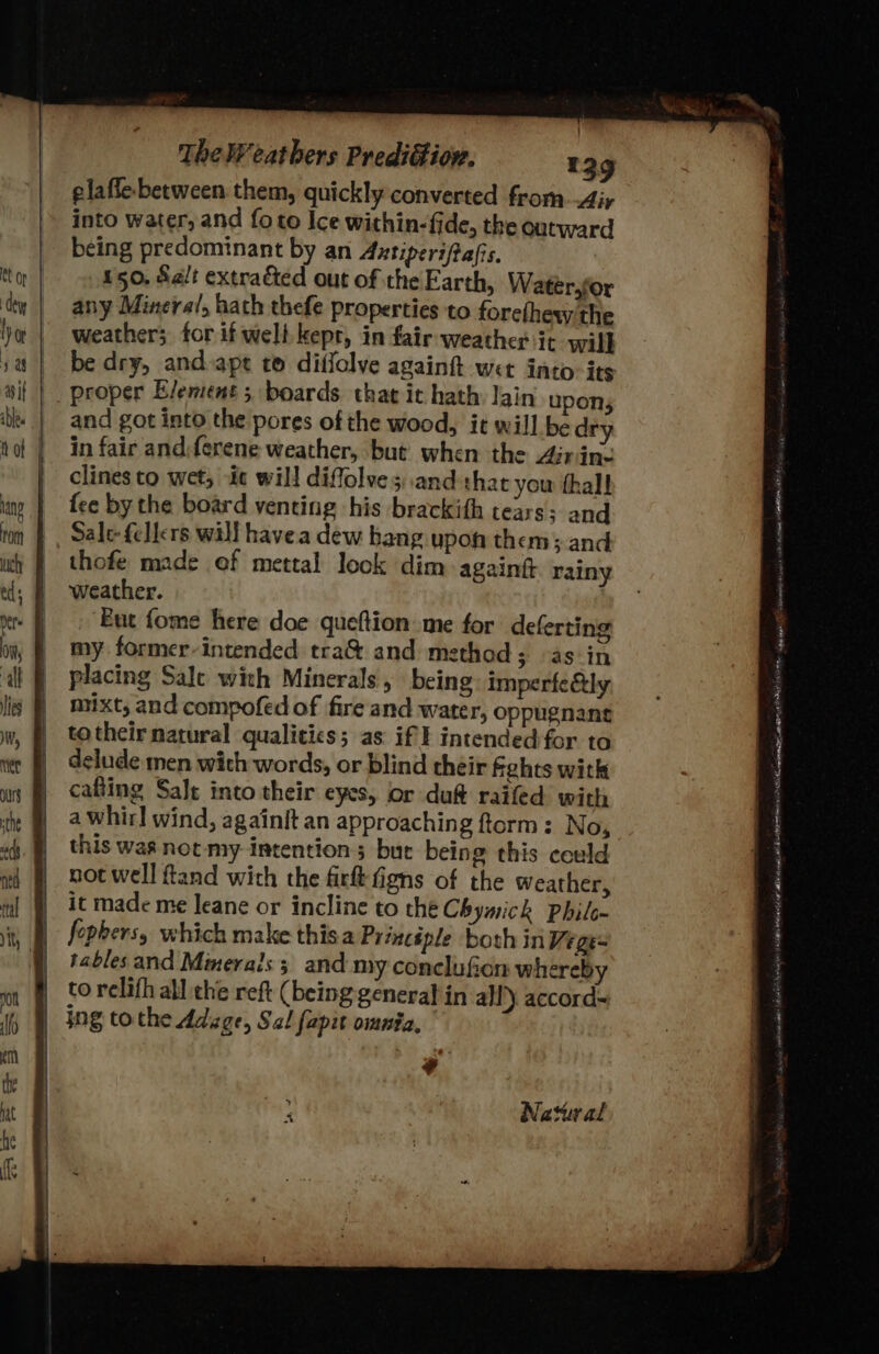 elaffe- between them, quickly converted from.Airy into water, and foto Ice within-fide, the outward being predominant by an Antiperifiafis, 150. Salt extraéted out of the Earth, Wateér.for any Mineral, hath thefe properties to forefhew the weather; for if welt kept, in fair weather it wil} be dry, andapt to diffolve again wet into-its _ proper Element; boards that ic hath Jain upons and got into the pores of the wood, it will be dry in fair and:ferene weather, but when the Airing clines to wet; ic will diffolves.and thar you thal fee by the board venting his brackith tears: and Sale fellers will havea dew bang upon them; and thofe made of mettal look dim againgt rainy weather. ‘But fome here doe queftion: me for deferting my former-intended tra&amp; and method; as in placing Sale with Minerals, being imperfe&amp;ly mixt, and compofed of fire and water, oppugnane totheir natural qualitics; as iff intended for to delude men with words, or blind théir fehes with cafting Salt into their eyes, Or duf raifed with a whirl wind, againit an approaching ftorm: No, this was not my intentions but being this could not well ftand with the fire figns of the Weather, it made me leane or incline to the Chymick Phile- fopbersy which make thisa Principle both in Wege= tables and Mmerals 3 and my conclufion whereby to relifh all the reft (being general in all) accord~ | Ing tothe Adage, Sal fapit omnia, ‘ Natural rae phi, , Perit Stott At UA enema SER st ORL EAE A ays ge Nl taney saisanys 8th Rea i ? Neen tat tLe Na are Eg aE nn ORD RTI Fonte ac!