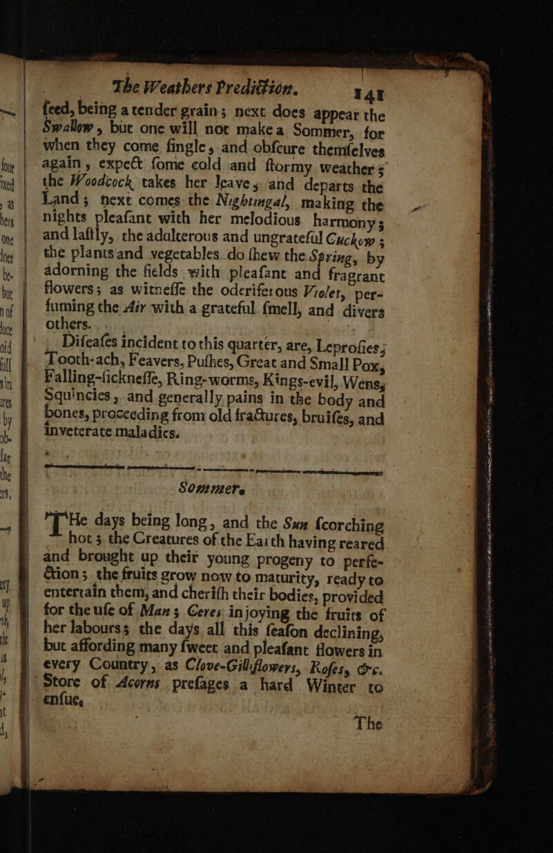 wallow, but one will not makea Sommer, for when they come fingle, and obfcure themfelves again , expe fome cold and ftormy weather $ the Woodcock takes her leaves and departs the Land; next comes: the Nightingal, making the nights pleafant with her melodious harmony ; and laftly, the adalterous and ungrateful Cuckow 5 adorning the fields with pleafant and fragrant flowers; as witneffe the oderiferous Violet, per- fuming the 4ir with a grateful. fmell, and divers others... _. Difeafes incident to this quarter, are, Leprofies, Tooth-ach, Feavers, Pufhes, Great and Small Pox, Falling-fickneffe, Ring-worms, Kings-evil, Wenss Squincies , and generally pains in the body and oones, proceeding from old fraGures, bruifés, and inveterate maladics. SOM112€ls A RTs SAUTE mee SEIT [He days being long, and the Sux {corching hoc 3 the Creatures of the Faith having reared and brought up their young progeny to perfe- Gion;_ the fruits grow now to maturity, ready to entertain them, and cherith their bodies, provided for the ufe of Man 3 Geres: in joying the fruits of her labours; the days all this feafon declining, but affording many {weet and pleafant fowers in every Country, as Clove-Gillflowers, Rofesy ore. enfi Ut, The aan - ERNIE OS ye a cavlnd fides SNe halk 5 fee Maly pe Leena sngin deh Meats WE Pe a Ser Z Sawa SLL inane asta GODS IASI aL LA 0 ELE ie ne OED NO oi Oty eal BA ene aet ihe ca eta: Fat