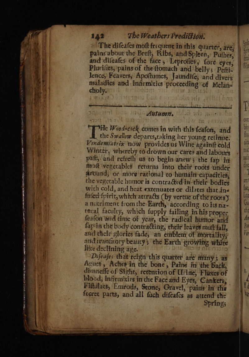 _ Diepapante a ee Sey ? nap BE ue her pt Rea eC 142 The Weathers Predifion. The difcafes moft frequent inthis quarter Pains'‘about the Breft, Ribs, ahd Spleen, Puthes, | and difeafes of the face; Leprofies) foré. eyes, | Plurifies; ‘pains of the{tomach and belly; Pefti- lence,’ Peavers, Apoftumes, Jaundife; and divets maladies atid. infirmitics proceeding of Melafi= choly. Autumn. ABS f. He Wood=cock comes in with thisteafon; and _ the Swallow departs,taking her young retinue: Vindemiatrix now provides'us Wine'againft cold Winter, whereby ¢6 drown our cares ated labotirs part; and refrefh us to begin anew §’the fap in moft \vegetableS returns into their roots under @ourd; or more rational to humaincapacicics, the vegetable humor is contracted in ‘their bodies with cold, and heat extenuates or dilates thatin« fived-fpiric, which actratts (by verttie of the rootsy a nutriment from the»Barth, according to itsna- taral faculty, which fupply failing in his proper feafon ‘and time of year, the radical hutrior and fapvia che body contratting, their leaves muftfall, and their glories ‘fade; an emblem’ of mortality; and tranfiory beaucy 5 the Earth prowing white like declining age. : Difeafes that'reign this quarter’ aré’ miny $ ‘as Agues , Achesin the bone, Paing in’ ‘the Back, dimiteffe of Sight,| retention of Urine) Flaxes of blosd; infirmities in the Face and Byés, Cankers, Fiftulats, Emrods, Stone; Gravel, pains in’ the feeret parts, and all fach difeafes as attend’ the Spring;