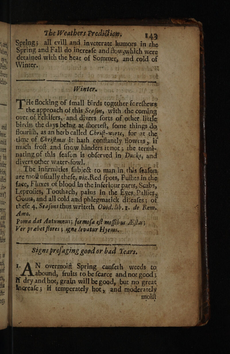 Spring and Fall do increafe and frowswhich were Winter. P : Winter. THe flocking of tmall birds together forethews the approach of this| Season, with the coming over.of Feltifers,.and divers forts of other. little flourilh, as an herb called Chrift-worte, for at the much froft and {now hinders itnot; the termi- nating.of this feafon is obferved in: Ducks, and | divers.other water-fowl. : . oj Che infirmities fubie&amp; to. maniin. this feafon, | are moft ufually thefe; viz.Red fpots, Puthes.in the | fase, Fluxes ot blood in the inferiour parts, Scabs, | Leprofies, Toathachy pains in. the E | Amo. | Poma dat Autumnus; formofa eff meffibus A fas; , Ver prabet flores 5 igne levatur Hyeis.,. TOTES TET seer Signs prefaging good or bad Years. | 1 A_N_ overmoift. Spring ,canfeth weeds to | abound, fruits to.befcarce and not good ; it dry and hot, grain will be goed,. but no great Increafe ; if temperately hot, and jis se i moilt “ Meee: in» oseatall ‘ 9 saab Ream Nt eA limi ace it HR H IA HA aags gains 0 etveemitiy a cnind oR a ha iar 4 AE A cid OE A AIC Pome ey eal aa iohete Ade: pei