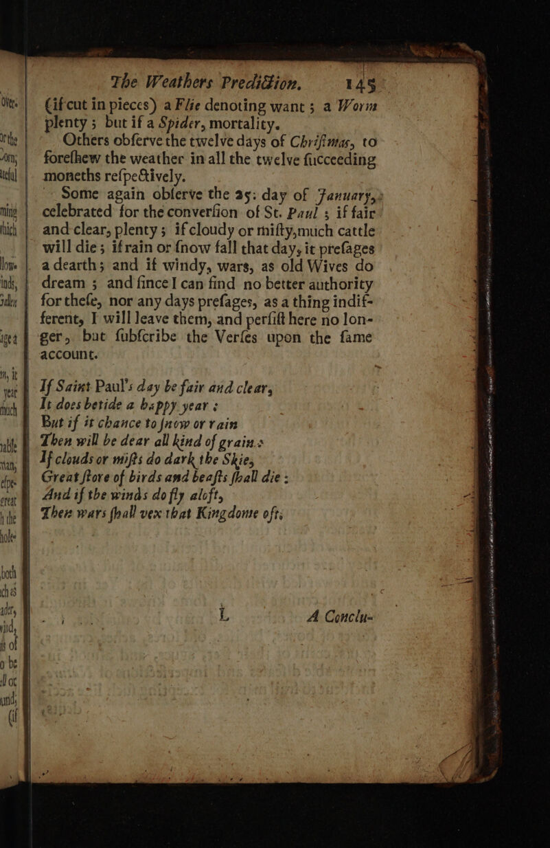 my It both ch as abet, be i ot plenty 5 but if a Spider, mortality. Others obferve the twelve days of Chrifimas, to forefhew the weather in all the twelve fuucceeding moneths re{peCively. celebrated for the converfion of St. Paul ; if fair and clear; plenty; if cloudy or mifty,muich cattle a dearth; and if windy, wars, as old Wives do dream ; and fince! can find no better authority for thefe, nor any days prefages, as a thing indif- ger, but fubfcribe the Verfes upon the fame It docs betide a bappy year: But if it chance to now or vain If clouds or mifts do dark the Skies Great ftore of birds and beafts fhall die : And if the winds do fly aloft, A Conclu=