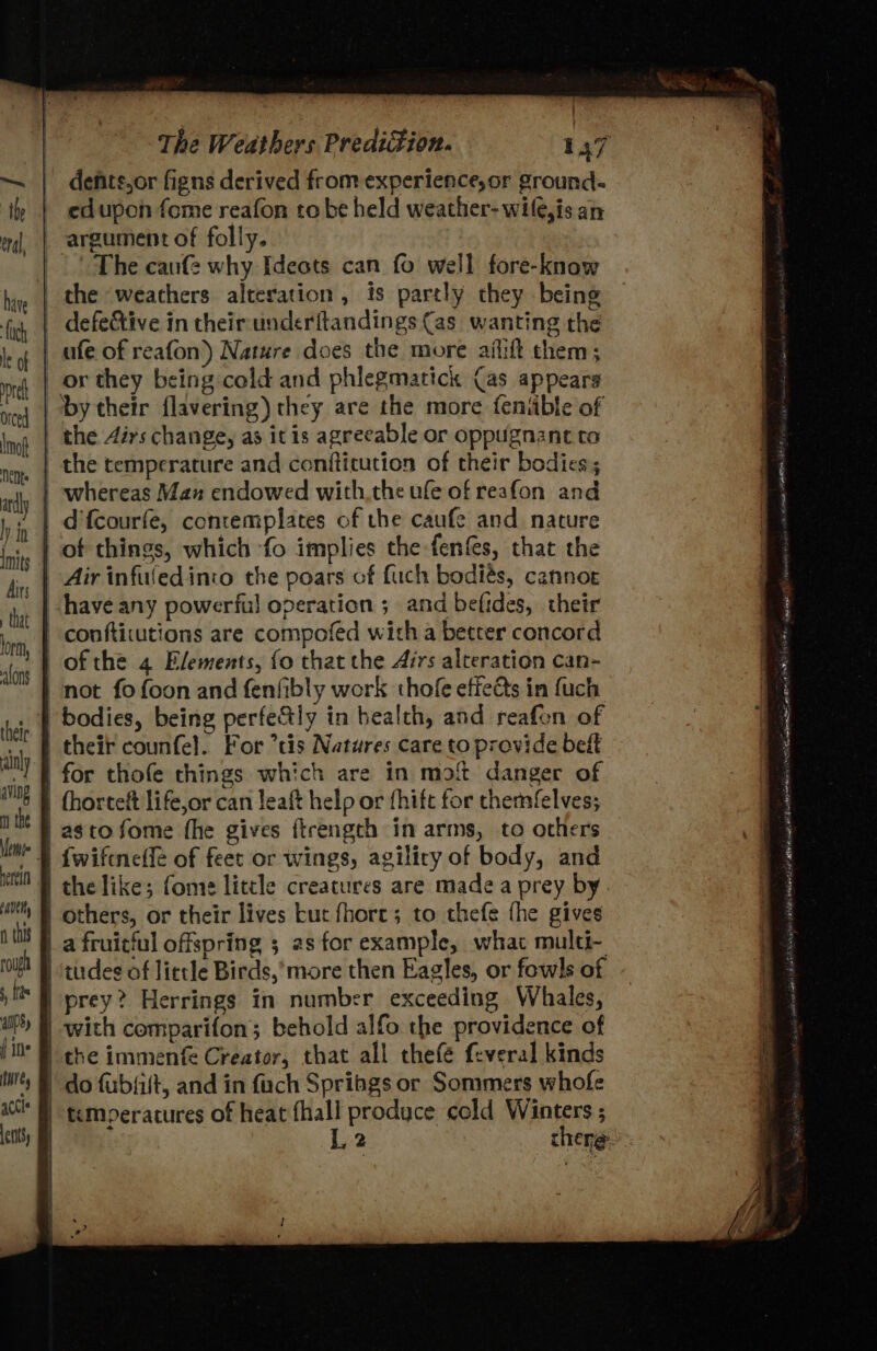 defits,or figns derived from experience,or ground- edupon fome reafon tobe held weather-wile,is an argument of folly. | The cane why Ideots can fo well fore-know the ‘weathers alteration, is partly they being |. defe&amp;tive in theirunderftandings (as. wanting the _ afe of reafon) Nature does the more aflift them; or they being cold and phlegmatick (as appears by their flavering) they are the more feniible of the Airs change, as it is agreeable or oppugnant to the temperature and confticution of their bodies; whereas Max endowed withthe ufe of reafon and | d'fcourfe, contemplates of the caufe and nature | of things, which fo implies the fenfes, that the | Air infuledinco the poars of fuch bodiés, cannor have any powerful operation ; and befides, their conftitutions are compofed with a better concord - ofthe 4 Elements, fo that the Airs alteration can- | not fo foon and fenfibly work thofe effects in fuch bodies, being perfe&amp;tly in bealth, and reafon of _ their counfe]. For *tis Natures care to provide bett | for thofe things which are in moi danger of | fhorteft life,or can leaft help or fhift for themfelves; astofome fhe gives firength in arms, to others | fwiftnetlé of feet or wings, agiliry of body, and | the like; fome little creatures are made a prey by | others, or their lives kut fhore; to thefe {he gives | a fruicful offspring 5 as for example, what multi- tudes of little Birds,*more then Eagles, or fowls of | prey? Herrings in number exceeding Whales, with comparifon; behold alfo the providence of I che immenfe Creator, that all thefé feveral kinds do fubfift, and in fuch Spriags or Sommers whofe temperatures of heat fhall produce cold Winters ; NASR ap itt tcc PN BAS ter Haig CN) Sates Sh kehih 2 kT deo Al ae ae Bag ta ARTA OS