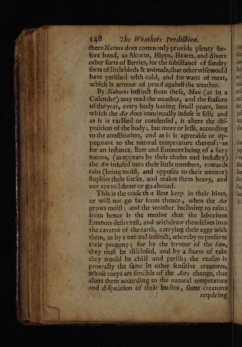 there Nature does commonly provide plenty be- fore hand, as Akorns, Hipps, Hawes, and divers other forts of Berries, for the fubfiftancé of fandry forts of littlebirds &amp; animals,that otherwifewould have perilhed with cold, and for want of meat, | which is arntour of proof againft the weather. By Natures inftin&amp; from thefe, Man (as in a Calender’) may read the weather, and the feafons of the'year, every body having fmal] poars, into which the Air does continually infufe it felf; and as it is rarified or condenfed, it alters the dif- pofition of the body 5. but more or leffe, according to the conftitution, and as it is agreeable or op- pugnanc to the natural temperature thereof;@as for an inftance, Bees and Emmots being of a fiery nature, (asappears by their choler and induftry) | the Air infufed into their lictle members, towards rain (being moift, and oppofite to their natures) | ftupifies their fernnfes, and makes them heavy, and | not apt to labour or goabroad. , This is the caufe thit Bees keep in their hives, }} or will not go far from thence, when the Aur} grows moift; and the weather inclining to rain; | from hence is the motive that the laborious | Emmots defirereft, and withdraw themfelves into the caverns of theearth, carrying their eggs with § them, as by a natural inftin&amp;, whereby to preferve tieir progeny; for by the fervour of the San, | they muft be difclofed, and by a ftorm of rain they would be chill and perifh; the reafon is generally the fame in other fenfitive creatures, 9 whofe corps are fenfible of the Airs change, that J} | alters them according to the natural temperature) and difpofition of their bodies ,. fome creatures 9} requiring | — Wie Be ee ; ee ee ee a ie 26 FET F “7a re = ey ivi PEPE EEN ME ORE Car ee se EN NY gE RCae Corte OTR ee ae Bier aa